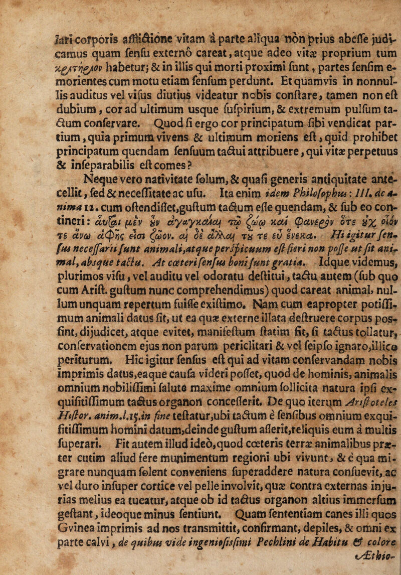 fari corporis afiK$i6ne vitam a parte aliqua non prius abefle judi¬ camus quam fenfu externo careat, atque adeo vitae proprium tum habetur; & in illis qui morti proximi funt, partes fenfim e- morientes cum motu etiam fenfum perdunt. Et quamvis in nonnul¬ lis auditus vel vifus diutius videatur nobis conflare, tamen noneft dubium, cor ad ultimum usque fufpirium, & extremum puifum ta- dum confervare. Quod fi ergo cor principatum fibi vendicat par¬ dum , quia primum vivens & ultimum moriens eft, quid prohibet principatum quendam fenfuum tatftui attribuere, qui vitae perpetuus & infeparabilis eft comes? Neque vero nativitate folum,& quafi generis antiquitate ante¬ cellit , fed & neceffitate ac ufu. Ita enim idem Philofopbu*: UU de a- nima 12. cum oftendifTet,guflum ta&um efie quendam, & fub eo con- tineri: avfgu (isv iv dyayx&Jtcq acci (fictvsgyv ots iJx 7£ dvo) veri a] $£ dTkcVi t£ re eu svbkot. Hi igitur feti* fus neceffaritfunt animali yat que per ficuum e/} fieri non pojje ut fit anL mal, absque taftu. At cceteri fenfu* boni funt gratia, Idque videmus, plurimos vifu, vel auditu vel odoratu deftitui, ta&u autem (fub quo cum Arift. guftum nunc comprehendimus) quod careat animal, nul¬ lum unquam repertum fuifleexiftimo. Nam cum eapropter potifli- mum animali datus fit, ut ea qu^ externe illata deftruere corpus pos* fint, dijudicet, atque evitet, manifeftum fladm fit, fi ta&us tollatur, confervadonem ejus non parum periclitari & vel feipfo ignaro,illico periturum. Hic igitur fenfus eft qui ad vitam confervandam nobis imprimis datus,eaque caufa videri poffet, quod de hominis, animalis omnium nobiliffiml falute maxime omnium follicita natura ipfi ex- quifitiflimum ta^usorganon conceflerit. De quo iterijm Anftoteles Htftor* anim.hfjn fine teftatur,ubi ta&um e fenfibus omnium exqui- fitiflimum homini datum,deinde guftum aflerie,reliquis eum a multis fuperari. Fit autem illud ideo,quod cceteris terrx animalibus prar- ter cutim aliud fere munimentum regioni ubi vivunt, & e qua mi¬ grare nunquam felenfc conveniens fuperaddere natura confuevit, ac vel duro infuper Cortice vel pelle involvit, qu£ contra externas inju¬ rias melius ea tueatur, atque ob id tafius organon altius immerfum geftant, ideoque minus fentiunt. Quam fententiam canes illi quos Gvinea imprimis ad nos transmittit, Confirmant, depiles, & omni ex parte calvi, de quibus vide ingeniofisfimi Pechlini de Habitu & colore tAEthio*-