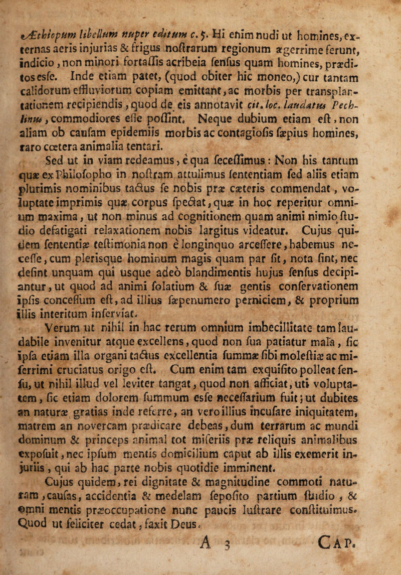 ^£thiopum libe liant nuper editum c. $. Hi enim nudi ut homines, ex¬ ternas aeris injurias & frigus noftrarum regionum srgerrime ferunt, indicio, non minori fortaffis acribeia fenfus quam homines, praedi¬ tos esfe. Inde etiam patet, (quod obiter hic moneo,) cur tantam calidorum effluviorum copiam emittaht,ac morbis per transplan¬ tationem recipiendis, quod de eis annotavit cit. loc. laudatus Pech~ liniu, commodiores eite poffint» Neque dubium etiam efl:, non aliam ob caufam epidemiis morbis ac Contagiofis fepius homines, raro ccetera animalia tentari. Sed ut in viam redeamus > equa feceffimus: Non his tantum quae exPhilofopho in noftram attulimus lentendam fed aliis etiam plurimis nominibus ta&us fe nobis prae eseteris commendat, vo¬ luptate imprimis quae corpus fpe£at,quse in hoc reperitur omni¬ um maxima, ut non minus ad Cognitionem quam animi nimio Au¬ dio defatigati relaxationem nobis largitus videatur. Cujus qui¬ dem fententia? teftimonianon e longinquo arcdfere, habemus ne¬ ce fle , cum plerisque hominum magis quam par fit, nota fint, nec defint unquam qui usque adeo blandimentis hujus fenfus decipi¬ antur, ut quod ad animi folatium & fuse gends confervationem ipfis conceffum eft,ad illius faepenumero perniciem, & proprium illis interitum inferviat. Verum ut nihil in hac rerum omnium imbecillitate tam lau¬ dabile invenitur atque excellens, quod non fua patiatur mala, fic ipfa edam illa organi ta&us excellentia fummae (ibi moleftia* ac mi- ferrimi cruciatus origo eft. Cum erum tam exquifito polleat fen- fu, ut nihil illud vel leviter tangat, quod non afficiat,uti volupta¬ tem , fic etiam dolorem fu ramum esfe «eceffarium fuit; ut dubites an naturae gratias inde referre, an vefoillius incufare iniquitatem, matrem an novercam praedicare debeas,dum terrarum ac mundi dominum & princeps animal cot miferiis pras reliquis animalibus expofuit, nec ipfum mentis domicilium caput ab iilis exemerit in¬ juriis , qui ab hac parte nobis quotidie imminent. Cujus quidem, rei dignitate & magnitudine commoti natu¬ ram, caufas, accidentia & medelam fepofito pardum {ludio , & omni mentis pr^occuparicne nunc paucis luftrare Conftkuitnus. Quod ut feliciter cedat, faxit Deus. A 3 Cap.