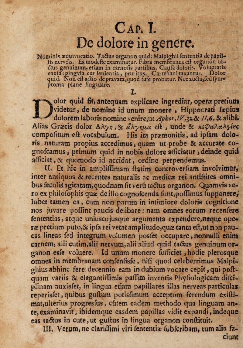 De dolore in genere. Hominis aequivocatio. Taftusorgaiioaquid:Malpighiifententia de papil- lis nerveis. Ea modefte examinatur. Fibra membranea eft organon ta- <5£us genuinum, etiam in carnofis partibus. Caufa doloris. Voluptatis caufa: pingvia cur lenientia, pruritus. Cartefianitaxantur. Dolor quid. Non eft a<ftio de pravata,t|uod fufe probatur. Nec aucla,fed fym* ptoma plane lingulare. I* Dolor quid fit, antequam explicare ingrediar, opera* pretium videtur, de nomine id unum monere , Hippocrati faspius dolorem laboris nomine venire,ut AphorUPr£i& //,£«» & alibi# Alias Grsecis dolor AAyq,dc eft , unde & Ks(paActAyirig compofitum eft vocabulum. His ita prarmomcis, ad ipfam dolo¬ ris naturam propius accedimus, quam ut probe & accurate co- gnofcamus, primum quid in nobis dolore afficiatur, deinde quid afficiat, & quomodo id accidat, ordine perpendemus. II. Et hic in ampliffimam ftadm controverfiara involvimfir* inter antiquos 8c recentes naturalis ac medica; rei antiftites omni¬ bus feculis agitatam,quodnam fit veru ta&us organon. Quamvis ve¬ ro ex philofophis quas deillocognofcenda funt,poffimus (upponere, lubet tamen ea, cum non parum in intimiore doloris cognitione nos juvare pofiint paucis delibare: nam omnes eorum recenfere fententias, atque uniuscujusque argumenta expendere,neque ope« ras pretium puto,& ipfa rei vetat amplitudo,quas tanta eft,ut non pau¬ cas lineas fed integrum volumen posfet occupare, nonnulli enim carnem, alii cutim,alii nervum, alii aliud quid ta&us genuinum or¬ ganon esfe voluere. Id unum monere fufficiet, hodie plerosque omnes in membranam confenfisfe, nlfi quod celeberrimus Malpi- ghius abhinc fere decennio eam in dubium vocare cepit,qui poft- quam variis & elegantiffimis paffini inventis Phyfiologicam difei- plinam auxisfet, in lingua etiam papillares illas nerveas particulas reperisfee, quibus guftum podsfimum acceptum ferendum exifti- mat,ulterius progresfus > cfitem eadem methodo qua linguam an¬ te, examinavit, ibidemque easdem papillas vidit expandi,indeque eas ta&us in cute,ut guftus in lingua organon conftituit. III. Verum, ne clariffimi viri lententia fubfcribam, tum alia fa¬ ciunt