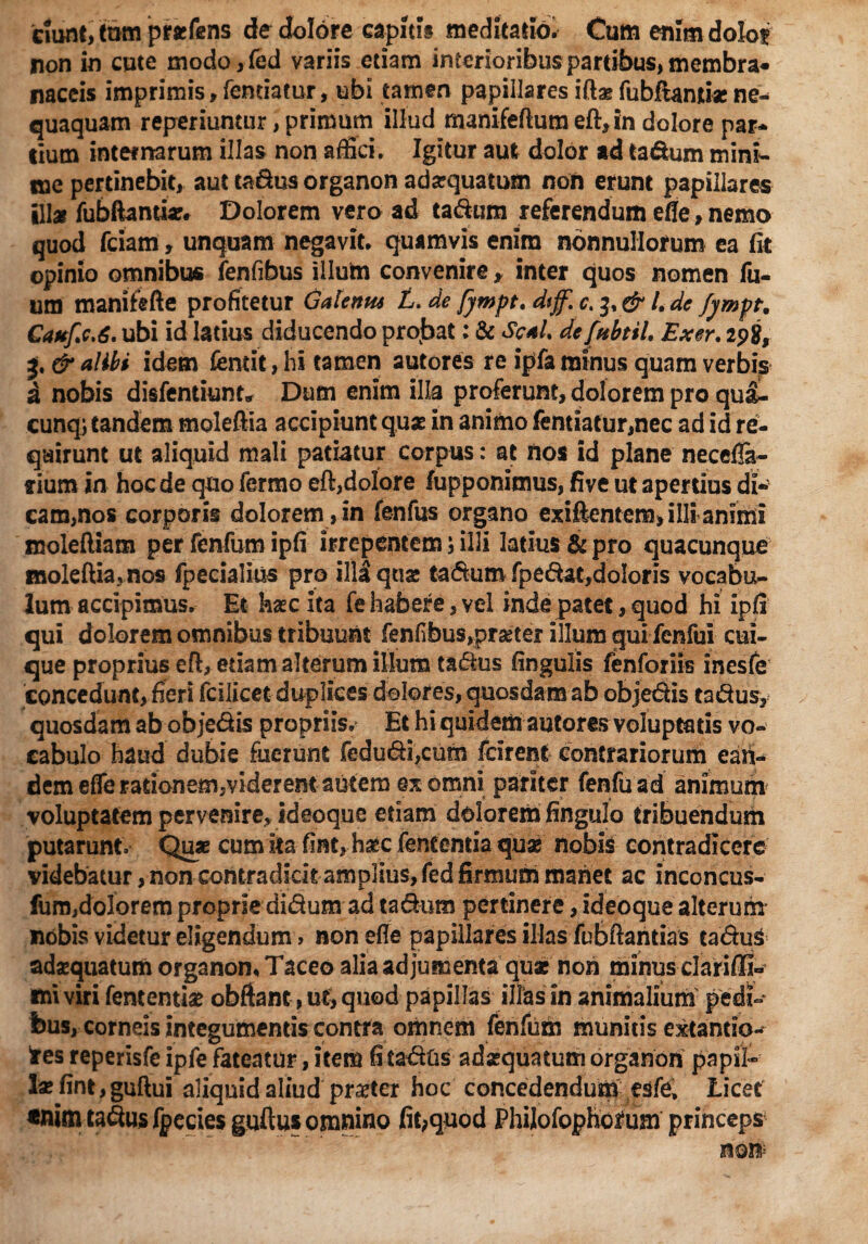 ciunt, tam prarfcns de dolore capitis meditatio. Cum enim dolo? non in cute modo,fed variis etiam interioribus partibus, membra* naccis imprimis. Tendatur, ubi tamen papillares id* fubftami* ne¬ quaquam reperiuntur, primum illud manifeftum eft,in dolore par* lium internarum illas non affici. Igitur aut dolor ad ta&um mini¬ me pertinebit, aut tadus organon adaequatum non erunt papillares ili* fubftantiar. Dolorem vero ad tadura referendum efle, nemo quod fciam, unquam negavit, quamvis enim nonnullorum ea fit opinio omnibus fenfibus illum convenire , inter quos nomen fu- um manifefte profitetur Galenm L. de /ywpt. dsf.c.^& i de fympt. Caufic.6, ubi id latius diducendo projbat: & Seal. defnbtil, Exer. 2p8, & alibi idem fentit, hi tamen autores re ipfa minus quam verbis a nobis disfentiunt Dum enim illa proferunt, dolorem pro qua- cunqj tandem moleftia accipiunt qu* in animo fentiatur,nec ad id re¬ quirunt ut aliquid mali patiatur corpus: at nos id plane neccfla- rium in hoc de quo fermo eft,dolore lupponimus, five ut apertius di- eam,nos corporis dolorem , in fenfus organo exiftentem, illi animi moleftiam per fenfum ipfi irrepentemilli latius & pro quacunque mokftia,nos fpecialius pro illi quae tadum fpedat,doloris vocabis lum accipimus. Et haec ita fe habere, vel inde patet, quod hi ipfi qui dolorem omnibus tribuunt fenfibus,pr*tef illum qui fenfui cui¬ que proprius eft, etiam alterum illum tadus fingulis fenforiis inesfe concedunt, fieri fcilicet duplices dolores, quosdam ab objectis tadus, quosdam ab objedis propriis. Et hi quidem autores voluptatis vo¬ cabulo haud dubie fuerunt fedudi,cutn fcirent contrariorum eaii- dem elfe rationem,viderent autem ex omni pariter fenfuad animum voluptatem pervenire, ideoque etiam dolorem fingulo tribuendum putarunt Quae cum ka fint, hsec feneentia quas nobis contradicere videbatur, non contradicit amplius, fed firmum manet ac inconcus- furo,dolorem proprie didum ad tadum pertinere, ideoque alterum nobis videtur eligendum > non efle papillares illas fubftantias caduS adaequatum organon, Taceo alia adjumenta quae non minus dariffiU ini viri fententiae obftant, ut, quod papillas illas in animalium pedi¬ bus, corneis integumentis contra omnem fenfum munitis extantio- fres reperisfe ipfe fateatur, item fi cadus adaequatum organon pnpil* l*fint,guftui aliquid aliud praeter hoc concedendum esfe, Licet «nim tadus fpecies guftus omnino fitquod Philofopho^um princeps mm