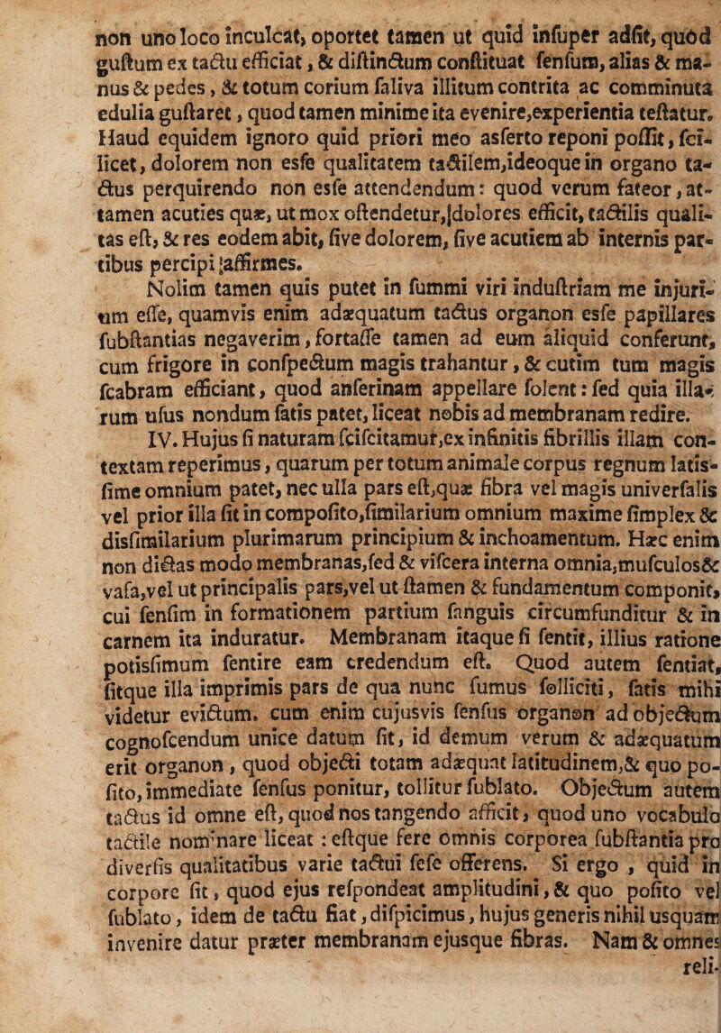 non uno loco inculcat» oportet tamen ut quid infuper adfit,quod guftum ex tadu efficiat, & diftindum conftituat fenfum, alias & ma¬ nus & pedes, & totum corium faliva illitum contrita ac comminuta edulia guftaret, quod tamen minime ita evenire,experientia teflatur* Haud equidem ignoro quid priori meo asfertoreponi poffit,fci- licet, dolorem non esfe qualitatem facilem,ideoquein organo ta¬ dus perquirendo non esfe attendendumt quod verum fateor, at¬ tamen acuties quis, ut mox off endetur,fdolores efficit, ca&ilis quali¬ tas eftj & res eodem abit, five dolorem, five acutiem ab internis par« cibus percipi ^affirmes. Nolim tamen quis putet in fummi viri induftriam me injuri¬ um effe, quamvis enim adaequatum tadus organon esfe papillares fubftantias negaverim, fortaffe tamen ad eum aliquid conferunt, cum frigore in confpedum magis trahantur, & cutim tum magis fcabram efficiant > quod anferinam appellare folent: fed quia illa*: rum ufus nondum fatis patet, liceat nobis ad membranam redire. IV. Hujus fi naturam fcifcitaraur,ex infinitis fibrillis illam con¬ textam reperlmus, quarum per totum animale corpus regnum latis- fime omnium patet, nec ulla pars eft^quas fibra vel magis univerfalis vel prior illa fit in compofito,fimilarium omnium maxime fimplex 8c disfimilarium plurimarum principium & inchoamentum. Haec enim non didas modo membranas,fed & vifcera interna omnia,mufcuIos& vafa,vel ut principalis pars,vel ut ftamen & fundamentum componit, cui fenfim in formationem partium fanguis circumfunditur & in carnem ita induratur. Membranam itaque fi fentit, illius ratione potisfimum femire eam credendum efh Quod autem fentiat, fitque illa imprimis pars de qua nube fumus folliciti, fatis mihi videtur evidum. cum enim cujusvis fenfus organon adobjedum cognofeendum unice datum fit, id demum verum & adaequatum erit organon, quod objedi totam adaequat Iatitudinem,& quo po¬ lito, immediate fenfus ponitur, tollitur fublato. Objedum autem tadus id omne eft, quod nos tangendo afficit, quod uno vocabula tadile nonfnare liceat: eftque fere omnis corporea fubftantia pra diverfis qualitatibus varie tadui fefe offerens. Si ergo , quid in corpore fit, quod ejus refpondeat amplitudini,& quo pofito vel fublato, idem de tadu fiat, difpicimus, hujus generis nihil usquam invenire datur praeter membranam ejusque fibras. Nam & omnes reli*!