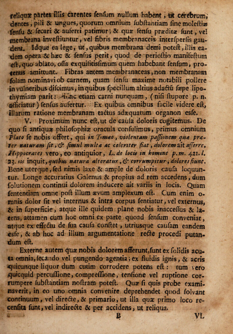 reliquae paries illis carentes fenfum nullum habent, ut cerebrum, dentes, pili & ungues, quorum omnium fubftamiam fine moleftise fenfii & feeari & auferri patimur*, & qux (enfu prasdita? funt, ve! membrana inveftiuntur, vel fibris membranaceis interfperfis gau¬ dent. Idque ea lege, ut,quibus membrana demi poteft, illis ea¬ dem opera & ha*c & fenfus perit, quod de perioftio manifeftum gft, quo ablato, offa exquifitisfimum quem habebant fenfum, pro¬ tenus amittunt. Fibras autem membranaceas, non membranam folam nominavi ob carnem, quam fenfu maxime notabili pollere in vulneribus difeimus, in quibus fpecillum altius ada«ftu fa*pe lipo» thymiam parit: -.HKac etiam carni nunquam, (nifi ftupore p. n. afficiatur ) fenfus aufertur. Ex quibus omnibus facile videre eft, illarum ratione membranam ta&us adsequatum organon esfe. V. Proximum nunc eft, ut de eaula doloris cogitemus. De quo fi antiquae philofopbise oracula confidimus, primus omnium Plato fe nobis offert, qui in T^mao, violentam pajjknem qm prdi¬ ter naturam fit > & fitmtl multa ac celeriter fiat, dolorem ait afferre* Hippocrates vero, eo antiquior, L. de locis in loomtne p. m. 421. /. 2$. tu inquit , qtiibiu natura alteratur, & corrumpitur, dolores fiunt* Bene uterque, fed nimis laxe & ample de doloris caufa loquun¬ tur. Longe accuratius Galenus & propius ad rem accedens, dum fbluuonem continui dolorem inducere ait variis in locis. Quam fententiam omne poft illum sevum amplexum eft. Cum enim o- mnis dolor fit vel internus & intra corpus fentiatur, vel externus, & in fuperficie, atque ille quidem plane nobis inacceffus & la¬ tens, attamen cum hoc omni ex parte quoad fenfum conveniat, atque ex effedtu de fua caufa conflet, utriusque caufam eandem esfe, & ab hoc ad illum argumentatione re$e procedi putan* dum eft. ■ i Externe autem qua? nobis dolorem afferunt,funt ex folidis acu¬ ta omnia,(ecando vel pungendo agentia;ex fluidis ignis, & acris quicunque liquor dum cutim corrodere potens eft : tum vero quicquid percufGone, compreflione, tenfione vel ruptione cor¬ rumpere fubftantiam noftram poteft. Qua? fi quis probe exami¬ naverit, in eo uno omnia convenire deprehendet quod folvant continuum, vel dire&e, & primario, ut illa quas primo loco re- cenfita funt,vel indire<Se & per accidens, ut reliqua. * B VL • ^