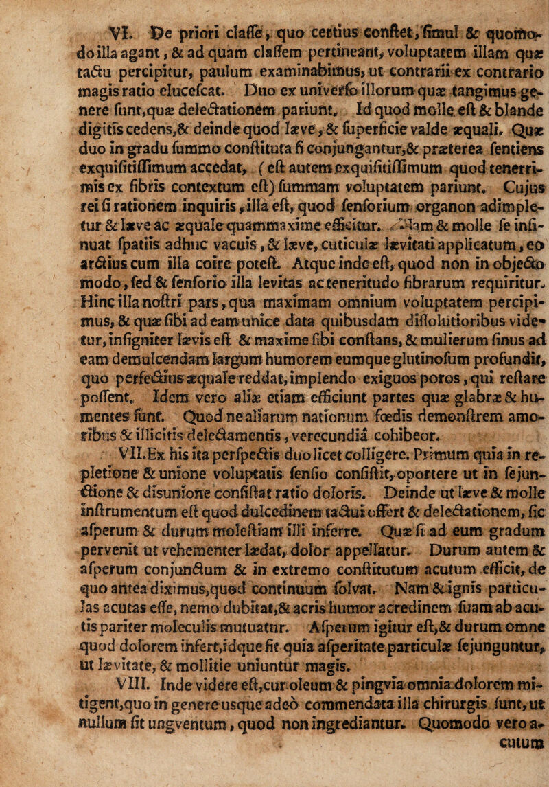 do illa agant, & ad quam claffem pertineant» voluptatem illam qua: ta&u percipitur, paulum examinabimus» ut contrarii ex contrario magis ratio elucefcat. Duo ex univerfo illorum quae tangimus ge¬ nere fum,qu« dele&ationem parium* Id quod molle eft & blande digitis cedens,& deinde quod l«ve,& fuperficie valde «quali. Qu« duo in gradu fummo conftUuta fi conjungantur,& praeterea fentiens exquifitiflimum accedat, (eft autem exquifitiflimum quod tenerri¬ mis ex fibris contextum eft)fummam voluptatem pariunt. Cujus rei fi rationem inquiris f illa eft* quod fenforium organon adimple¬ tur & laeve ac «quale quammaxime efficitur. * 3jfe.ro & molle fe infi- nuat fpatiis adhuc vacuis, <k Iseve, cuticulae [«vitati applicatum, eo ardius cum illa coire potefi. Atque inde eft, quod non in objedo modo, fed &fenfono illa levitas ac teneritudo fibrarum requiritur* Hinc illa noftrl pars,qua maximam omnium voluptatem percipi¬ mus, 8c qua? (ibi ad eam-unice data quibusdam diilolucionbus vide** fur, infigmter Ia*vis eft & maxime fibi conflans, & mulierum finus ad eam demulcendam largum humorem euroque glutinofum profundit, quo perfeSius «quale reddat, implendo exiguos poros, qui reflare pudent* Idem, vero aliae etiam efficiunt partes qu« glabra: & hu- mentes fiant Quod ne aliarum nationum foedis demenftrem amo¬ ribus St illicitis -deleSamentis, verecundia cohibeor. VILEx his ita perfpedis duo licet colligere. Primum quia in re¬ pletione & unione voluptatis fenfio confiflit, oportere ut in fejun- tftione & disuniofte confiftat ratio doloris. Deinde ut laeve & molle inftrumentum eft quod dulcedinem tadui offert & delegationem, fic afperum St durum moleftiam illi Inferre. Qu« fi ad eum gradum pervenit ut vehem emeriftdat, dolor appellatur. Durum autem Sc afperum confundam & In extremo eonftitutum acutum efficit, de quo antea diximus,qued continuum fblvat. Nam & ignis particu¬ las acutas ede, nemo dubitat,& acris humor acredinem fuaro ab acu¬ tis pariter moleculis mutuatur. Afpeium igitur eft,& durum omne quod dolorem infert,idquefit quia afperuate particulae fejungumur, ut Invitate, St mollitie uniuntur magis. VIIL Inde videre eft,cur oleum & pingvia omnia dolorem roi- tigenr»quom genere usque adeo commendata illa chirurgis funt,ut nullum fit ungventum, quod non ingrediamur* Quomodo vero a- cutum