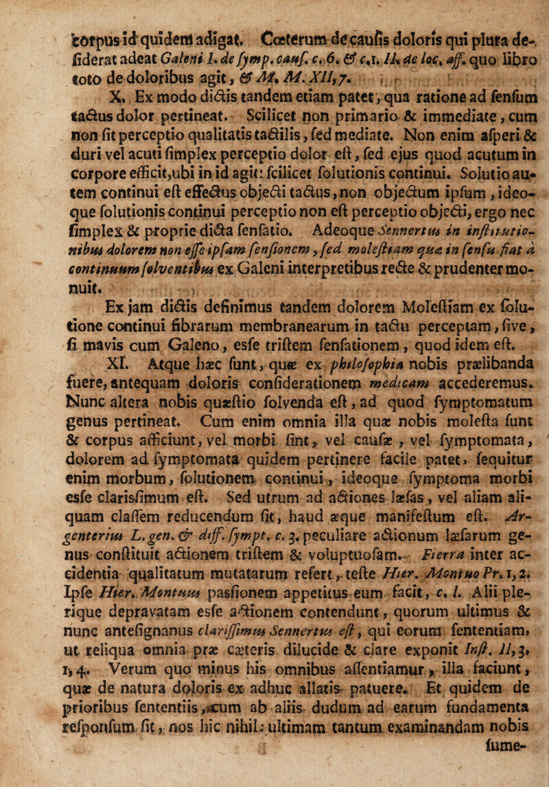iotpusid quidem adigat. Cceterum decaufis doloris qui plura de- fiderat adeat Galeni L de fymp. cauf, c, 6. fij* cnh lJ% de lac, ajf, quo libro toto dedoloribus agit, &M+ M.Xfltf. X. Ex modo didis tandem edam patet, qua ratione ad fenfum iadus dolor pertineat. Scilicet non primario & immediate, cum non fit perceptio qualitatis tadilis, fed mediate. Non enim afperi 8c duri vel acuti fimplex perceptio dolor eft, fed ejus quod acutum in corpore efficit,ubi in id agit: fcilicet foludonis continui. Solutio au- tem continui eft effedusobjedi tadus, non objedum ipfum, i deo¬ que foludonis condnui perceptio non eft perceptio objedi, ergo nec fimplex & proprie dida fenfatio. A deoque in tnfttmtio- nibm dolorem non ejfeipfam fenftonem yfed molefiiam qua in fenfn fiat d continuum[alventibni ex Galeni interpretibus rede & prudenter mo¬ nuit. v Ex jam didis definimus eandem dolorem Moleffiam ex fblu- tione continui fibrarum membranearum in tadu perceptam, ftve, fi mavis cum Galeno, esfe triftem fenfationem, quod idem eft. XL Mque hxc {mtrqn& ex phrtojopbia nobis praelibanda fuere, antequam doloris confideradonem medicam accederemus. Nunc altera nobis quaeftio folvenda eft,ad quod fymptomatum genus pertineat. Cum enim omnia illa qua; nobis molefta funt & corpus afficiunt, vel morbi fint, vel caufas , vel fymptomata, dolorem ad fymptomata quidem pertinere facile patet» (equitur enim morbum, (elutionem continui, ideoque fymptoma morbi esfe clarisfimum eft. Sed utrum ad adiones Isefas, vel aliam ali¬ quam clafTem reducendum fit, haud seque manifeftum eft. genterim L.gen>& dtff. fywpt. c, ^peculiare adionum l^farum ge¬ nus conftituit adiorsem triftem & voluptuofam. Fima inter ac¬ cidentia qualitatum mutatarum refert, tefte Hter. MontuoPra>z. Ipfe Hkr* Montum pasfionem appetitus eum facit, c, L Alii ple¬ ri que depravatam esfe adionem contendunt , quorum ultimus & nunc antefignanus clariffimm Sennertmeft, qui eorum fentendam» ut reliqua omnia pra; ceteris dilucide & dare exponit Infi. ]ly$, 1,4. Verum quo minus his omnibus aflentiamur, illa faciunt , quae de natura doloris ex adhuc allatis patuere./ Et quidem de prioribus fenterniiY,icum ab aliis dudum ad earum fundamenta refponfum fitnos hic nihil; ultimam tantum examinandam nobis fume-