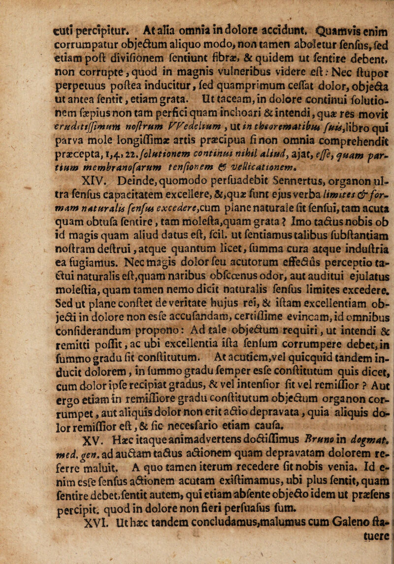 cuti percipitur* At alia omnia in dolore accidunt» Quamvis enim corrumpatur objedum aliquo modo* non tamen aboletur fenfus, fed etiam poft divifionem fentiunt fibra*, & quidem ut fentire debent, non corrupte, quod in magnis vulneribus videre eft .* Nec ftupor perpetuus poftea inducitur,fed quamprimum ceftat dolor, objeda ut antea fentit, etiam grata. Ut taceam, in dolore continui foiutio- nem fepius non tam perfici quam inchoari & intendi, quas res movit eruditijfimum noflrum Ff^edeltum , ut in theorematibus libro qui parva mole longiffimae artis praecipua fi non omnia comprehendit praecepta, 1,4, n.folutionem continui nihil aliud, ajat, effe, quam par¬ tium membranofarum tenfionem 0 vellicationem* XIV. Deinde, quomodo perfuadebit Sennertus, organon ul¬ tra fenfus capacitatem excellere, &,quae fimt ejus verba limites & for¬ mam naturalis fenfus excedere,cum plane naturale fit fenfui, tam acuta quam obtufa fentire, tam molefta,quam grata ? Imo tadus nobis ob id magis quam aliud datus eft, fcil, ut fentiamus talibus fubftantiam noftram deftrui,atque quantum licet, fumma cura atque induftria ea fugiamus. Nec magis dolor feu acutorum effedus perceptio ta- dui naturalis eft,quam naribus obfcqenus odor, aut auditui ejulatus moleftia, quam tamen nemo dicit naturalis fenfus limites excedere. Sed ut plane conftec de veritate hujus rei,& iftam excellentiam ob- jedi in dolore non esfe accufandam, certiffime evincam, id omnibus confiderandum propono: Ad tale objedum requiri, ut intendi & remitti poffit,ac ubi excellentia ifta fenfum corrumpere debet,in fummo gradu fit conftitutum. At acutiem,vel quicquid tandem in¬ ducit dolorem, in fummo gradu femper esfe conftitutum quis dicet, cum dolor ipfe recipiat gradus, & vel intenfior fit vel remiffior ? Aut ergo etiam in rftpiffiore gradu conftitutum objedum organon cor¬ rumpet , aut aliquis dolor non erit adio depravata, quia aliquis do¬ lor remiffior eft, & fic necesfario etiam caufa. XV. Haec itaque animadvertens dodiffimus Brunem dogmate med.gen. ad audam tadus adionem quam depravatam dolorem re¬ ferre maluit. A quo tamen iterum recedere fit nobis venia. Id e- nim esfe fenfus adionem acutam exiftimamus, ubi plus fentit, quam fentire debet,fentit autem, qui etiam abfente objedo idem ut pradens percipit, quod in dolore non fieri perfuafus fum. XVI. Ut haec tandem concludamus,malumus cum Galeno fta- ij