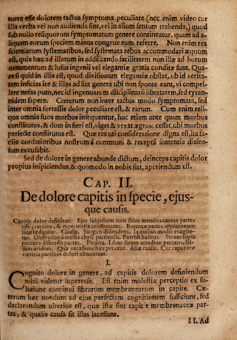 tuere effe dolorem ta&us fymptoma peculiare (nec enim video cur illa verba vel non audienda fint,vel in alium fenlum trahenda,) quod fub nullo reliquorum fymptomatum genere contineatur, quam ad a- liquam eorum fpeciem minus congrue eum referre* Non enim res fcientiarum fyftematibus, fed fyftemata rebus accommodari aequum eft,quia haec ad illarum in addifcendo facilitatem non illae ad horum ornamentum &Iufusingenii vel elegantias gratia conditas funt. Qua¬ re fi qiiidin illis eft, quod divifionum elegantia? ob fiat, cbid verita¬ tem inficias ire & illas ad (ua genera ubi non fponte eant, vi compel¬ lere nefas puto,nec idi ingenuarum dilciplinaru libertatem,fed tyran- nidem fapere. Coeterum non inter ta&us modo fymptomata, fed inter omnia fortaffis dolor peculiare eft, & rarum. Cum enim reli¬ qua omnia fuos morbos infequantur, hoc etiam ante quam morbus conftitutus, & dum in fieri eft,viget & vexat aegros; ceffatjubi morbus perfe&e conftitutus eft. Qua? res uti confideratione digna eft,ita fa* eile cordatioribus noftrum a communi & recepta fentemia disfen- fum excufabit. Sed de dolore in genere abunde dldum , deinceps capitis dolor propius infpiciendus,& quomodo in nobis fiat, aperiendum eft. Capitis dolor definitur.. Ejus fubje&um non Jfolas membranaceas partes eiTe , ratione, & experientia confirmatur.. Externa partes utplurimum fote teduntur. Ou-te. Sanguis dillendens. Is quibus modis exagite¬ tur. Obftrudio a craflis chyli particulis. Putridi halitus. Serum copia peccans diftenditpartes. Pituita. Idem ferum acredine peccans, lal¬ lum acidum. Qua occafioneharepeccent. Altecaufan= Cur caput v>rx eceteris partibus dolori obnoxium.. I. Cognito dolore in genere, ad capitis dolorem definiendum nihil videtur fuperesfe. Eft enim moleftte perceptio ex fo- lutione continui fibrarum membranearum in capite. Cs~ terum ha?c nondum ad ejus perfe&nm cognitionem fudiciunt, fed declarandum ulterius eft , quas ifta? fine capitis membranacea? par¬ tes , & qualis caufa fit illas laceftans* II, Ad