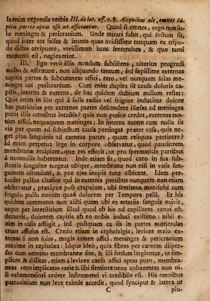 pitu partes aptas effie ut afficiantur. Quod fi omnes, ergo non fo^ \x meninges & pericranium. Unde mirari fubit, qui fa&um fit, quod inter tot falfas & inanes quas avidiflime tanquam ex tripo¬ de didas arripuere, vcrifllmam hanc lentendam , & qua: tanti momenti eft, neglexerint. IU.' Ego vero illis nondum fubfiftens , ulterius progredi audeo & affirmare, non aliquando tantum, fed fepifiime externas capitis partes & fubcutaneas affici, raro, vel nunquam folas me¬ ninges aut pericranium. Cum enim duplex fit caufa doloris ca¬ pitis, interna & externa, de hac quidem dubium nullum reflat i Quis enim in illo qui a Tolis radiis vel frigore inducitur dolore has particulas per externas partes defcendere ilhefas ad meninges putet illis omnibus intadis? quis non potius credat, externas tan* tum affici,nequaquam meninges; In interna autem cum nulla fit via per quam ad fubje&um caufa perungat praeter vafa,quis ne* get plus fanguinis ad carneas partes , quam reliquas pertinere? Id enim perpetua lege in corpore obfervatur, quod pauciorem membranae recipiant,quas res eftecit,ut pro fpermaticis partibus a nonnullis haberentur. Inde etiam fit, quod caro in fua fub« flantia fanguine turgeat ubique, membrana? non nifi in vafis fan- guinem oftendant, & pr$ ejus inopia tota? albicent. Idem per* luadet pulfus citatior qui in externis partibus nunquam non etiam obfervatur, praecipue poft crapulam, ubi feneimus manifefte cum fingulo pulfu novum quafi dolorem per Tempora pelli. Et his quidem commotus non alibi quam ubi ex arteriis fanguis exivit, atque per interftiuum illud quod ab his ad capillares venas eft, decurrit, dolorem capitis ab eo nobis induci exiftimo ; nihil e- nim in vafis affligit , fed poftquam ex iis in partes nutriendas eruor affufus eft. Credo etiam in cephalalgia, leviore malo ex¬ ternas fi non folas, magis tamen affici, meninges & pericranium maxime in cephalaea: Idque ideo, quia fibras per carnem difper- fas cum omnino membranea? fint, & illi fenfutnlargiamur, ut fim- plices St diditas, etiam a leviore caufa affici aptas puto, membra¬ neas vero implicatas varie & fibi firmiore nexu cohaerentes non ni¬ fi vehementiori cedere inftrumenti vi credibile eft. His omnibus patrocinium non leve exinde accedit, quod fynciput & latera ut C - plu-