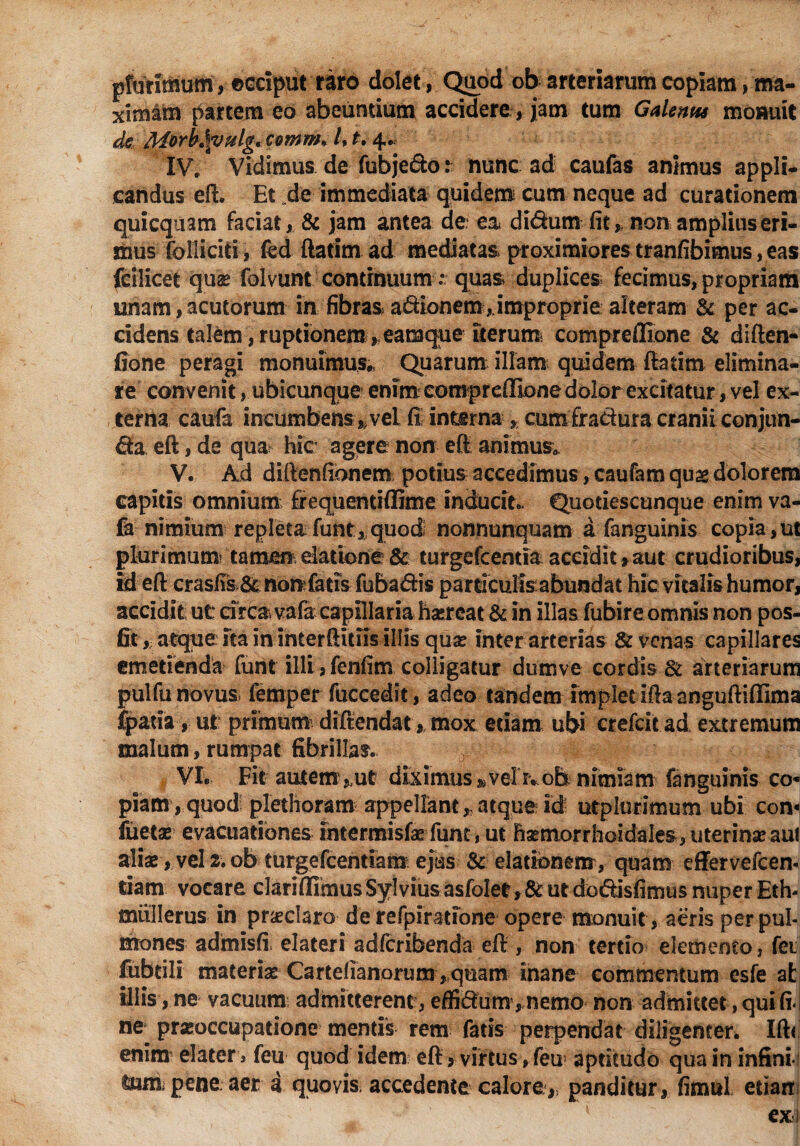 prurifflum, occiput raro dolet, Quod ob arteriarum copiam, ma¬ ximam partem eo abeuntium accidere , jam tum Galentu monuit de Morht\vulg, comm* /, t. 4. IV* Vidimus de fubje&o: nunc ad caufas animus appli¬ candus eft. Et de immediata quidem cum neque ad curationem quicquam faciat, & jam antea de ea didum fit,. non amplius eri¬ mus follicid, kd ftatim ad mediatas, proximiores tranfibimus, eas fcilicet quas folvunt continuum ' quas duplices fecimus, propriam unam, acutorum in fibras adionem,.improprie alteram & per ac¬ cidens talem, ruptionem , eamque Iterum* compreflione & diften* fione peragi monuimus., Quarum illam quidem ftatim elimina¬ te convenit, ubicunque enim compreflione dolor excitatur, vel ex¬ terna caufa incumbens»vel fi interna % cum fratiura cranii conjun¬ cta eft, de qua hic agere non eft animus. V. Ad diftenfionem potius accedimus, caufam quag dolorem capitis omnium fiequentiflime inducit.. Quodescunque enim va- fe- nimium repleta funt, quod nonnunquam a fanguinis copia, ut plurimum* tamm elatione & turgefcentia accidit»aut crudioribus, id eft crasfis & nonfatis fubadis particulis abundat hic vitalis humor, accidit ut circa vafa capillaria haereat & in illas fubireomnis non pos- fit, atque Ita in interftitiis illis quae inter arterias & venas capillares emetienda funt illi, fenfim colligatur dumve cordis Sl arteriarum pulfu novus femper fuccedit, adeo tandem implet rftaanguftifllma fpatia, ut primum diftendat,. mox edam ubi crefcit ad extremum malum, rumpat fibrillas. VI. Fit autem,ut diximus »;velr.ob nimiam fanguinis co* piam , quod: plethoram appellant * atque id utplurimum ubi con- fuetse evacuationes intermisfae funt, ut ftsemorrhoidales, uterinae au! alise, vel 2. ob turgefcentiam ejus & elationem, quam effervefcen- tiam vocare clariflimusSylviusasfoIet,&utdodisfimusnuperEth- miillerus in pr&claro de refpiratione opere monuit, aeris per pul¬ mones admisfi elateri adfcribenda eft , non tertio elemento, fei fubtili materias: Carteiianorum ,quam inane commentum esfe at illis, ne vacuum admitterent, effidum , nemo non admittet, qui fi¬ ne prxoccupatione mends rem fatis perpendat diligenter. Ift< enim elater s feu quod idem eft, virtus , feu* apdtudo qua in infini- lum, pene: aer a quovis, accedente calore,, panditur, fimul edarr