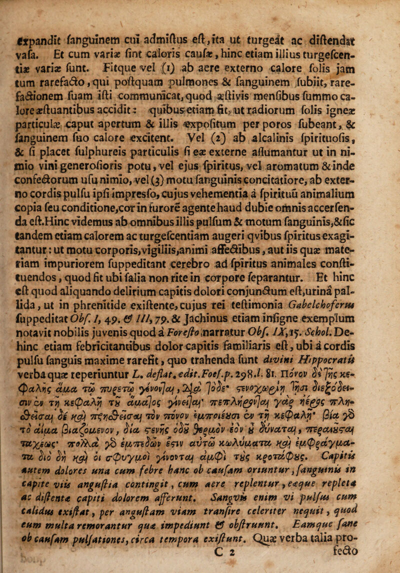 trpandit fanguinem cui admiftus eft,ita ut turgeat ac diftendst vafa. Et cum variae fint caloris caufa;, hinc etiam illius turgefeen- ti* variae funt. Eitque vel (i) ab aere externo calore folis jam tum rarefa&o,qui poftquam pulmones & fanguinem fubiit,rare- fa&ionem fuam Ifti communicat, quod aeftivis menfibus fummo ca¬ lore gftuantibus accidit: quibus edam fit, ut radiorum folis igneae particula* caput apertum & illis expofitum perporos fubeant,& fanguinem fuo calore excitent. Vel (2) ab alcalinis fpirituofis, fi placet fulphureis particulis fi eae externe aflumantur ut in ni¬ mio vinigenerofioris potu, vel ejus fpiritus, vel aromatum &inde confe&orum ufu nimio, vel(3) motu fanguinisconcitatiore, ab exter¬ no cordis pulfu ipfiimpresfo, cujus vehementia a fpirituu animalium copia feu conditione,cor in furore agentehaud dubie omnis accerfen- da eft.Hinc videmus ab omnibus illis pulfum & motum fanguinis,&fic tandem etiam calorem ac turgefeentiam augeri qvibus fpiritus exagi¬ tantur : ut motu corporis,vigiliis,animi affedfibus , aut iis quas mate¬ riam impuriorem fuppeditant cerebro ad fpiritus animales confti- tuendos, quod fit ubi ialia non rite in corpore feparantur. Et hinc eft quod aliquando delirium capitis dolori conjun&um eft,urina pal¬ lida , ut in phrenitide exiftente, cujus rei teftimonia Gabelcbofenu fuppeditat Obf /, 49. & ///, 79. & Jachinus etiam infigne exemplum notavit nobilis juvenis quod a Forefto \narratur Obf, IX&q. SehoL De¬ hinc etiam febricitantibus dolor capitis familiaris eft, ubi a cordis pulfu fanguis maxime rarefit > quo trahenda funt divini Hippocratis verba quae teperiuntur L. deflat* edit. Foef.p, Uovov MJHignx» (Pa\ng uua rri*> tw^stcc y6vov\cq , Jo$em ^voyce^lr; ItjJi aiv ov iy\ nstpaAri tS dudjog ytv&jaj' 7r67r\tipffjcfj yct% v\sp$g ttA^- S-darajf h 7r^n£-&io-<iLj tov tfvvov *pL7rois%cn cv rfi K£(paAji' j3(a >8 t0 cillet |3icifpiievov, ‘rsvric o$5 fyeqpLov icv y ^vvctzcq, 7re%cu£<?a4 TUXiMs' iroTkd. ^8 spLTndtov e<nv avroo (^(p^dypa,- ctu $10 $ri ot (rQvyiLoi ytvomcuf dfjc(p) xgoT&tp&tg, Capitis autem dolores ana cum febre hanc ob caufam oriuntur jfanguwis in capite viis anguftta contingit, cum aere replentur ^ eaque repleta ac diftenta capiti dolorem afferunt, SangVt* enim vi pulfus cum calidus extftat, per anguflam viam tranfire celeriter nequit, quod eum multa remorantur qua impediunt & obflruunt, Eamque fane ob caufam pulJationesy circa tempora exiftunt. Quae verba talia pro-