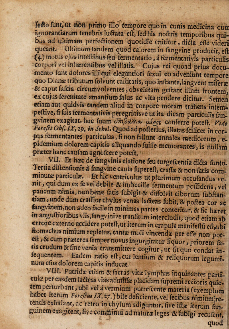 Fe&o funt, ut non primo illo tempore quo in cunis medicina cum Ignorantiarum tenebris luftata eft, ied his rioftris temporibus qui¬ bus ad ultimam perfe&ionem quotidie enititur, dida cffe videri queant. Ultimum tandem quod calorem in fangvine producit, eft (4) motus ejus inteftihui feu fermentacio, a fermentativis particulis rornAM* uni mUrcnhk.i.. ,,«1 _1 • vel illatis. Cujus rei quoad prius docu¬ mento ibm dolores illi qui elegantiori fexui eo adveniunt tempore quo Diana? tributum folvunt capitatis, quo inftante,Isingvent mifene & caput fafcia circumvolventes, obvela tam geftant illam frontem, ex cujus ferenitate amantium falus ac vita pendere dicitur. Semen etiam aut quidvis tandem aliud in corpore moram trahens intem* peftive, (i fuis fermentativis peregrinisve ut ita dicam particulis fan- gvinem exagitat» huc fuum cJ7h(2d^Koii (jls^ conferre poteft. Vide Forefli Ob/llX, 2p. in SchoL Quod ad pofterius, illatas fcilicet in cor¬ pus fermentantes particulas, fi non fallunt annales medicorum, e- pidemium dolorem capitis aliquando fuiffe memorantes , is nullam praster hanc caufam agnofcere poteft. «r - V]?A Et h*c fan§vinis elatione feu Curgcfcentia difia funto. Tertia diftenfionis a fangvine cauia fupereft, crafiae & non fatis com¬ minuta? particula?. Et hic ventriculus ut plurimum accufandus ve¬ nit , qui dum ex fe vel debile & imbecille fermentum poffidens, vel paucum nimis, non bene latis fubigit& diftblvit ciborum fubftan- tiam junde dum craflior chylus venas la&eas fubitf&poftea cor ac fangvinem,non adeo facile in minimas partes conteritur, & fic h*ret in anguftroribus viis,fangvinive tranfitum intercludit, quod etiam ab errore externo accidere poteft,ut iterum in crapula manifeftu cft*ubi Itomachus nimium repletos, eant# moli vincenda? par efFe non pot¬ eft ,& cum pra?terea femper novus ingurgitatur liquor, priorem fa¬ lis crudum & fine venia transmittere cogitur, ut fit quo condat iri- iequentem. Eadem ratio eft, cur lentium & reliquorum legumi¬ num efus dolorem capitis inducat. VIII. Putrida: etiam & faeras vita Iymph3s inquinantes parti¬ cula per easdem la deas viasadmift* placidam fupremi rectoris quie¬ tem perturbant, ubi vei a vermium putrefcente materia (exemplum habet iterum For eft m AT, 27.) bile deficiente, vel fecibus nimium're- tentis exhalant, ac retro in chylum adiguntur, five ifta? iterum Inn- gutneai exagitent, five comtfiinui ad natur* leges & fubigi recufent, quod :
