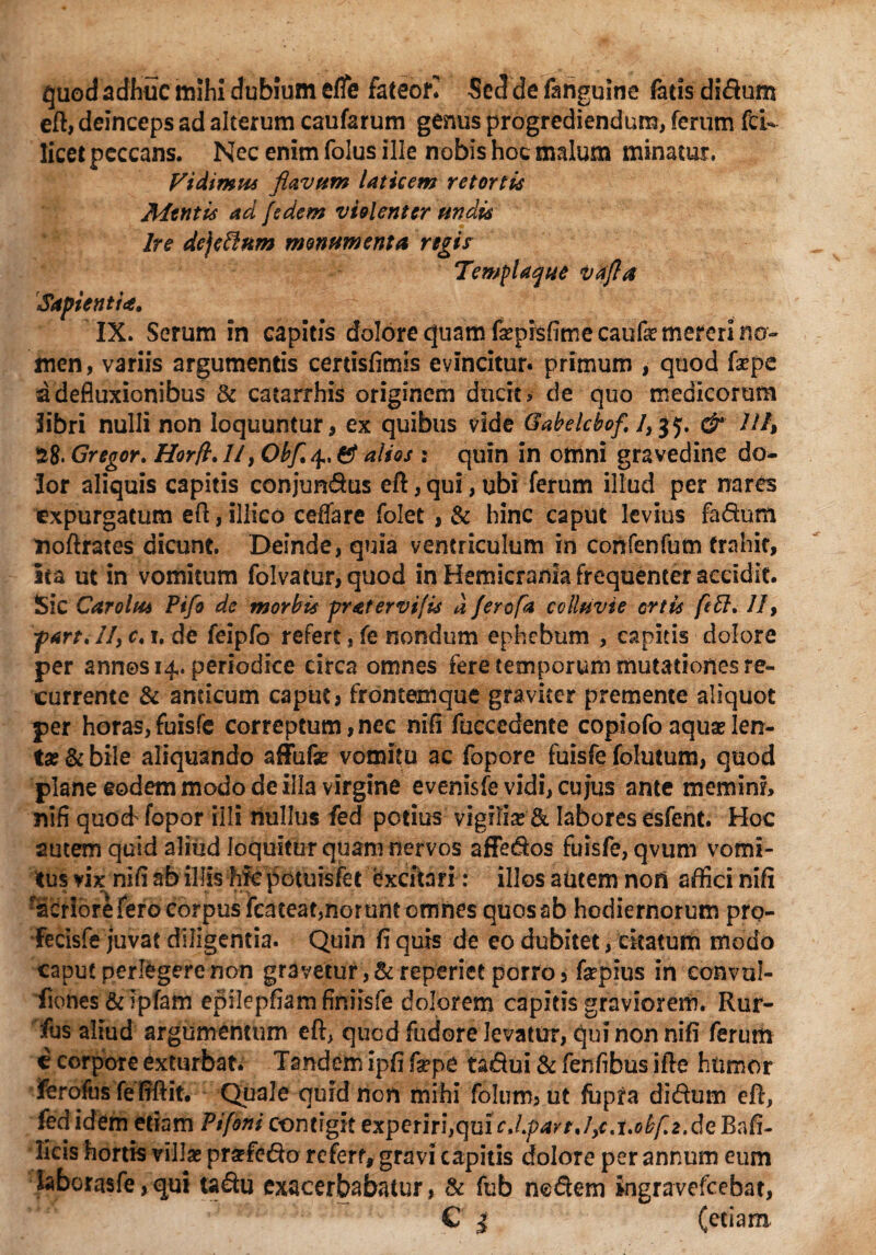 quod adhuc mihi dubium efle fateor* Sed de fanguine fatis didum eft, deinceps ad alterum caufarum genus progrediendum, ferum fcU licet peccans. Nec enim folus ille nobis hoc malum minatur. Vidimus flavum laticem retortis Mentis ad jedem violenter undis Ire de)eftnm monumenta regis Templaque vafla Sapienti*. IX. Serum in capitis dolore quam faspisfime caufas mereri no¬ men, variis argumentis certisfimis evincitur, primum , quod fepc a defluxionibus & caearrhis originem ducit? de quo medicorum libri nulli non loquuntur, ex quibus vide Gabelcbof. & Ut, 38- Gregor. Horft. //, Obfl4, ef alios : quin in otnni gravedine do¬ lor aliquis capitis conjundus eft, qui, ubi ferum illud per nares expurgatum eft, illico ceffare folet , & hinc caput levius fadum noftrates dicunt. Deinde, quia ventriculum in confenfum trahit, ita ut in vomitum folvatur, quod in Hemicrania frequenter accidit. Sic Car olus Pifo de morbis pr at ervi fis a ferofa colluvie ortis feft, JI9 fart, //, c. 1, de feipfo refert, fe nondum ephebum , capitis dolore per annos 14. periodice circa omnes fere temporum mutationes re¬ currente & andeum caput, frontemque graviter premente aliquot per horas,fuisfe correptum,nec nifi fuccedente copiofo aquas len¬ ta? & bile aliquando affufas vomitu ac fopore fuisfe foluium, quod plane eodem modo de illa virgine evenisfe vidi, cujus ante memini, nifi quoeffopor illi nullus fed potius vigilias & labores esfent. Hoc autem quid aliud loquitur quam nervos affedos fuisfe, qvum vomi¬ tus vix nifi ab illis hic potilisfet excitari: illos autem nori affici nifi facribreferocox^pusfcateat,noruntomnes quos ab hodiernorum prq- fecisfe juvat diligentia. Quin fi quis de eo dubitet, citatum modo caput perlegere non gravetur ,& reperiet porro, fepius in convul- fiones&ipfam epilepfiamfiniisfe dolorem capitis graviorem. Rur- fus aliud argumentum eft, quod fudore levatur, qui non nifi ferum c corpore exturbat. Tandem ipfi faspe tadui & fenflbus ifte htimor ferofus fefiftit. Quale quid non mihi folum, ut fupfa didum eft, fed idem etiam Pifoni contigit experiri,qui^././>^r./,f.i.c^2.deRafi- licis hortis villas praefedo refert, gravi capitis dolore per annum eum laborasfe,qui tadu exacerbabatur, & fub nedem mgravefcebat, C | (etiam.