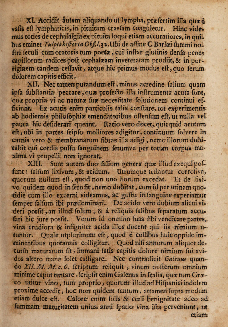 XI. Accidit lutem aliquando ut lympha, praefertitn illa quscq vafis eft Iymphaticis*in pituitam crasfam coaguletur. Hinc vide¬ mus toties de cephalalgia ex pituita loqui etiam accuratiores, in qui¬ bus eminet Tulpii hifioyia Obfil^Mbi de affine GBarlaei fummi no- ftri feculi cum oratoris tum poetae, cui inftar glutinis denfa penes capillorum radices poft cephalaeam inveteratam prodiit, & in por¬ riginem tandem ceffavit,atque hic primus modus eft, quo ferum dolorem capitis efficite XII. Nec tamen putandum eff, minus acredine falium quam ipfa fubftantia peccare ,quae profe&o illa inftrumenta acuta funt, qu& propria vi ac naturae fuae necesfitate folutionem continui ef¬ ficiunt. Ex acutis enim particulis talia conflare, tot experimentis ab hodiernis philbfbphiae emendatoribus oftenfum eft, ut nulla vel pauca hic defiderari queant, Ratio vero docet* quiequid acutum eft > ubi in partes feipfo molliores adigitur, continuum folvere in carnis vero & membranarum fibras illa adigi ,nemoillorum dubi¬ tabit qui cordis pulfu fanguinem ferumve per totum corpus ma¬ xima vi propelli non ignorata XIII. Sunt autem duo falium genera qua? illud exequipof- funt: falfum lixivum acidum» Utrumque teftantur corrofiva, quorum nullum eft, quod non uno horum excedat. Et de lixi¬ vo quidem quod in fero fit*nema dubitat, cum id per urinam quo¬ tidie cum illo excerni videamus, ac guftu in fanguine experiamur femper falfum ibi praedominarh De acido vero dubium alicui vi¬ deri posfit,an illud foliim , & a reliquis falibus feparatum accu- fari hic jure posfit. Verum id omnino fuas fibivendicare partes, vina crudiora & infigniter acida illos docent qui iis nimium u- tuntur. Quale utplurimum eft, quod e collibus huic oppido im¬ minentibus quotannis colligitur. Quod nifi annorum aliquot de¬ curia maturatum fit 5 Immani fatis capitis dolore nimium fui avi¬ dos altero mane foler caftigare. Nec contradicit Galenw quan¬ do XII. M. M. c. 6. fer ip tum reliquit , vinum au iterum omnium minime caput tentare^ fcripfit enim Galenus in Italia, quae tum Grae¬ co utitur vino, tum proprio, quorum illudadHifpaniciindolem proxime accedit, hoc norr quidem tantum, attamenCupra modum etiam dulce eft. Calore1 enim Colis & cceli benignitate adeo ad lummam. maturitatem unius» anni fpatio vina ifta perveniunt, ut etiam