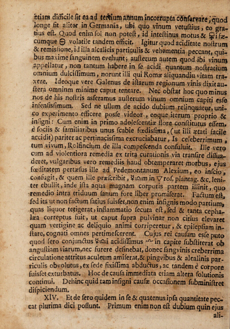 ttlm difficile fie ea ad teiUum fncofifupea cSSfgfwe JSabd tonge fit alitor in Germania, ufei quo vinum vetuftius, eo gra¬ tius eft. Quod enim fol non poteft, id inteftinus motus & jjjjfe. cumque 0 volatile tandem efficit. Igitur quod aciditate noftrutn Bc remisfione, id illa alcalieis particulis & vehementia peccant, qui- bus maxime fanguinem evehunt $ auftecum autem quod ibi vinum appellatur, non tantum habere in fe acidi quantum noftratium omnium dulciflitnura, norunt illi qui Roma? aliquandiu vitam tra¬ xere, Ideoque vere Galenus de illarum regionum vinis dixitau- ilera omnium minime caput tentare. Nec obftat hoc quo minus nos de his noftris asferamus aufterum vinum omnium capiti esfe infenfisfimum. Sed ne udum de acido dubium relinquatur, uni¬ co experimento efficere posfe videor , eoque iterum proprio Sc infigni: Cum enim in primo adolefeemia? flore conftitutus effem, d fodis & familiaribus unus fcabie foedisfima,(ut illi stati facile accidit) pariter ac pertinacisfima excruciabatur, Is celeberrimum f tum vivum, Rolfincii^m de illa compefcenda confuluit, Ille vero cum ad violentiora remedia ex trita curationis via tranfire diiTua- derct, vulgaribus vero remediis haud obtemperaret morbus > ejus foeditatem pertsfus ille ad Pedemontanum Alexium, eo infcio $ confugit , & quem ille prse&ribit, in Vrof plantag. &c. leni- ter ebullit, inde ifta aqua magnam corporis partem illinit, quo remedio intra triduum fanum fore liber promiferat. Faflum efts fed ita ut non factum fatlus fuisfet,non enim infignis modo partium* quas liquor tetigerat} inflammatio fecula eft,fed & tanta cepha- laea correptus fuit, ut caput fupra pulvinar non citius elevaret quam vertigine ae deliquio animi corriperetur, & epilepfiam in¬ flare» cognati omnes perdmefcerent Cujus rei caufam esfe puto quod fero conjun&us acidiffimus ^ in capite fubftiterat ob anguftiam viarum,nec furere definebat, donec fangvinis creberrima circulatione attritus aculeum amiferat,& pingvibus & alcalinis par¬ ticulis obvolutus,exfede fixiffima abdudus?ac tandem e corpore fuisfet exturbatus. Hoc de caufa immediata etiam altera folutionis continui. Dehinc quid tam infigni caufe occafionem fubminlftree difpiciendum. XIV. Et de fero quidem in fe & quatenus ipfa quantitate pec¬ cat plurima dici poliunt. Primum enim non eft dubium quin ejus ali-