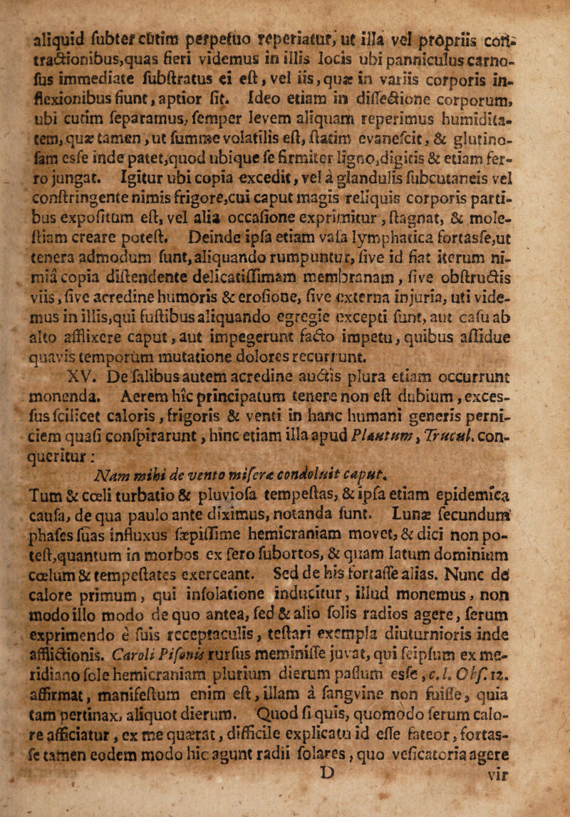 aliquid fubter ci&tim perpetuo reperiattif, ut illa vel propriis coti- tra&iombus,qtias fieri videmus in illis locis ubi panniculus camo» fus immediate fubftratus ei eft, vel ixs,qu* in variis corporis in¬ flexionibus fiunt, aptior fit. Ideo etiam in difie<ftione corporum, ubi curim feparamus, femper levem aliquam reperimus humidita- tem, qua? tamen>ut fumnse volatilis eft, ftarim evariefcit, & glutino- fam esfe inde patet,quod ubique fe firmiter ligopjdigitis & edam fer» ro jungat. Igitur ubi copia excedit, ve! a glandulis fubcutands vel conftringente nimis frigore,cui caput magis reliquis corporis parti¬ bus expolitum eft, vel alia occafione exprimitur ,ftagmt, St mole- ftiam creare poteft. Deinde ipfa etiam vaia lymphatica fortasfe,ut tenera admodum funt,al!quandorumpui^mr> five id fiat Iterum ni- miacopia diftendente delicadffimam membranam, five obftru&Is viis, five acredine humoris & erofione, five externa injuria, uti vide¬ mus in illls,qul follibus aliquando egregie excepti furk>aut cafuab alto afflixere caput, aut impegerunt fado impetu, quibus affidue quavis temporum mutatione dolores recurrunt XV. De falibusautem acredine audtis plura etiam occurrunt monenda. Aerem hic principatum tenere non eft dubium, exces- fus fcilicet caloris, frigoris & venti in hanc humani generis perni¬ ciem quafi confpirarunt, hinc etiam illa apud Plautum , TrucuL con¬ queritur : Nam mihi de vento mi fera condoluit caput* Tum & cceli turbatio & pluviofa tempeftas, & Ipfa etiam epidemica caufa, de qua paulo ante diximus, notanda iunt Lunse fecundum’ phafesluas influxus fepiilime hemicraniam movet, & dici non po¬ teft,quantum in morbos ex fero fubortos, & quam latum dominium coelum & tempeftates exerceant. Sed de his tonaffe alias. Nunc dd calore primum, qui infolatione inducitur, illud monemus, non modo illo modo de quo antea, fed& alio folis radios agere, ferum exprimendo e fuis receptaculis, teftari exempla diuturnioris inde afflidionis. Car di Pifenumtfm meminiffe juvat, qui feipfum ex me¬ ridiano fele hemicraniam plurium dierumpaflum esfcfcJ,Oif.iz. affirmat, manifeftum enim eft, illam a fangvine non foifle * quia tam pertinax, aliquot dierum. Quod fi quis, quomodo ferum calo¬ re pfficiatur, ex me quxrat, difficile explicatu id efte fateor, fortas- fe tamen eodem modo hic: agunt radii folares, quo veficatcria agere D vir