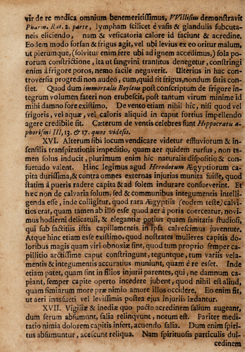 *fr de re medica omnium benemeritiflimus, VyilUfim demonfiravit pharm. Rat.z, parte, lympham fcilicet evafis& glandulis fubcuta- neis eliciendo, nam & veficatoria calore id faciunt & acredine. Eodem modo forfan & frigus agit, vel ubi levius ex eo oritur malum, ut plerumque, ((olvitur enim fere ubi ad ignem accedimus,) fola po- rorum conftri&ione > ita ut fangvini tranfitus denegetur, conftringi enim a frigore poros, nemo facile negaverit. Ulterius in hac con- troverfia progredi non audeo, cum,quid (it frigus,nondum fatis con¬ flet. Quod dum immortalis Boj lens poft confcriptum de frigore in¬ tegrum volumen fateri non erubefcie, poft tantum virum minime id mihi damno fore exiftimo. De vento etiam nihil hic, nifi quod vel frigoris, vel aquae, vel caloris aliquid in caput fortius impellendo agere credibile fit. Cfoterum de ventis celebres funt Hippocratis a- fhorifmi II7,13. & 17. jnos vide fis* XVI. Alterum fibii locum vendicare videtur effluviorum & in- fenfilis tranfpirationis impeditio, quam aer quidem rurfus, non ta¬ men (olus inducit, plurimum enim hic naturalis difpofitio & con- fuetudo valent. Hinc legimus agud Herodotum iEgyptiorum ca¬ pita duriflima,& contra omnes externas injurias munita fui(Te,quod ftadm a pueris radere capita & ad folem indurare confueverint. Et haec non de calvaria folutn, fed & communibus integumentis intelli- genda effe, inde colligitur, quod rara /Egyptiis (eodem tefte) calvi¬ ties erat, quam tamen ab illo esfe quod aer a poris coerceatur, novi¬ mus hodierni delicacuii, & elegantiae potius quam fanitatis ftudiofi, qui fub fa&itiis iftis capillamentis in ipfa calvefeimus juventute. Atque hinc etiam esfe exiftimo*quod noftraces mulieres capitis do¬ loribus magis quam viri obnoxiae fint, quod tum proprio femper ca¬ pillitio ar&lffime caput conftringunt,teguntque,tum variis vela¬ mentis & integumentis accuratius muniunt, quam e re esfet. Inde etiam patet, quam fint in filios injurii parentes, qui, ne damnum ca¬ piant, femper capite operto incedere jubent, quod nihil ef! aliud, quam fimiarum more prat nimio amore illos occidere. Eo enim fit, ut aeri inasfueri vel leviiTimis poftea ejus injuriis fodantur. XVII. Vigiifo & inedfo qua pa&o acredinem (alium augeant, dum ferum abfumimt, falia relinqvunt, notum eft. Pariter medi¬ tatio nimia dolorem capitis infert, acuendo falia. Dum enim fpiri- tus abfumuntur, acefcunt reliqua. Nam fpirituofis particulis dul¬ cedinem