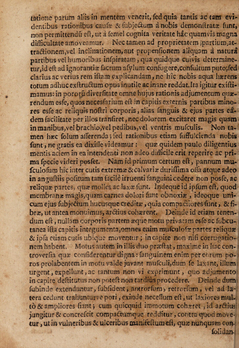 {{itione -patum alis iri mmtem venerit, fed quia tamis ac tam evi^ dentibus rationibus 'caufe & febje&um i nobis demonftratx funt, non permittendo eft, ut a ferriel cognita veritate hac quamvis magna difficultate amoveamur. Nec tamen ad proprietatem ?partiumjat- tra&Ioneiii,vcl inclinationem,aut propenfionem aliquam a natura partibus vel humoribus infpi-rat-atp, qua quidque cuivis determine- tur,id eft ad ignoranti® fitcrum afylum confugere,contuitum putojfed clarius ac verius rem illam explicandam, ne hic nobis aqua hasrens totum adhuc exftru&um opus inutile ac inane reddat.ita igitur exifti- mamus: in porofp diverftate omne hujus rationis adjumentum quse- rendum esfe, quos necesfarium eft in capitis externis partibus mino¬ res esfe ac reliquis noftri corporis, alias (anguis & ejus partes ei- dem facilitate per illos tranfiret, nec dolorem excitaret magis quam in manibus,vel brachio,vel pedibus,vel ventris mufculis. Non ta¬ men haec folum afferenda 5 fed rationibus edam fuffulcienda nobis funt, ne gratis ea dixiffe videamur: qua? quidem paulo diligentius mentis aciem in ea intendenti non adeo difficile erit repetite ac pri¬ ma fpecie videri pesfet. Nam id primum certum eft, pannum mu- fculofum hic inter cutis extrema; & calvati® duriffima oila atque adeo in anguftiis politum tam facile irruenti fanguinicedere non posfe, ac reliquar partes, qui molles ac hxx funt. Indeque id ipfumeft, quod membrate magis,quam carnes dolori &nt ohrsoxi® , ideoque uni¬ cum ejus fubje&um hucusque credita?, quia compacxlores-funt > & fi¬ brae, ut antea monuimus, ardius coharrem. Deinde id etiam tenen¬ dum eft, nullam corporis partem seque motu privaram esfe ac fubcu- tanea ifta capitis intfgumenta,omnes enim mufculofxpartes reliqua» & ipfa etiam cutis ubique moventur; in capite non nili corrogatio¬ nem habent. Motus autem in illis duo pr&ftat, maxime in hac con- ■ troverfia quae confiderentur digna: fanguinem enim per eorum po- ros prdkbentemin motu valde juvant rai*fculi,dto fe laxant, illum; urgent,expellunt,ac tmtiim non vi exprimunt, quo adjumento in capite deftiilitus non poteft non tardius procedere. Deinde dum fubinde extenduntur, fubfidenc* antrotfum, retrorFum, vel ad la¬ tera cedunt trahunmrvepori, exinde neceftum eft, ut laxiores mul¬ to & ampliores fiant , cum quicquid immotum cohaeret , id ardiusI jungitur & concrefcit compaSiumque redditur, contra'quod move¬ tur «ut in vulneribus 5c ulceribus manifeftumeft, qug nunquam con- fofilan*