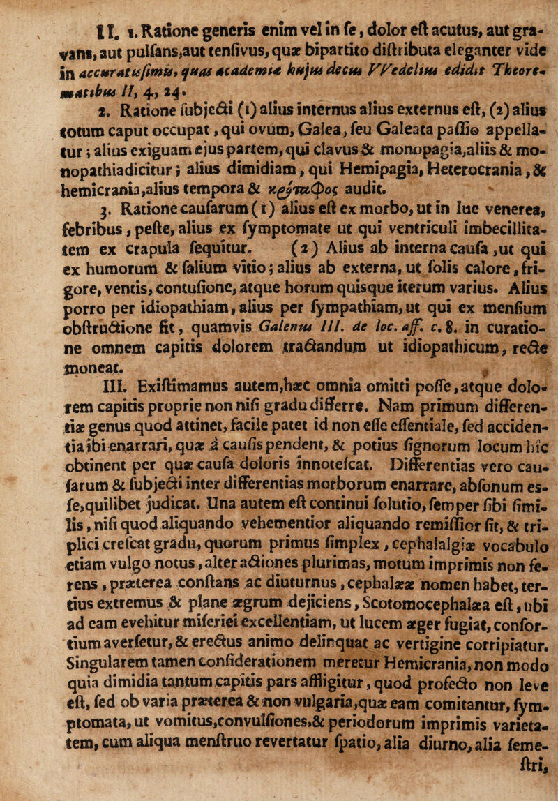 vans, aut pulfans,aut tenfivus,quae bipartito diftributa eleganter vide in accuratu fimis, quas ac ademta hujus decus FFedeltus edidit ‘lictore- mat$kus IU 4? 24* 2. Ratione fubje&i (i) alius internus alius externos eft, (2) alius totum caput occupat, qui ovum, Galea, feu Galeata paffi© appella¬ tur j alius exiguam ejus partem, qui clavus & tnonopag^aliis & mo- nopathiadicitur; alius dimidiam , qui Hemipagia, Heterocrania, 8c hemicranb,alius tempora & K^vzCpog audit. 3, Rationecaufarum(i) alius eft ex morbo, ut in lue venerea, febribus, pefte, alius ex fymptomate ut qui ventriculi imbecillita¬ tem ex crapula fequitur, (2) Altus ab interna caufa ,ut qui ex humorum &falium vitio; alius ab externa, ut folis calore fri¬ gore, ventis, contufione, atque horum quisque iterum varius. Alius porro per idiopathiam, alius per fympathiam,ut qui ex menfium obftrudione fit, quamvis Galenus IU. de loc.aff,\ c. g, in curatio¬ ne omnem capitis dolorem tranandum ut idiopathicum, re&e moneat. 9 I1L Exiftimamus autem,haec omnia omitti poffe, atque dolo¬ rem capitis proprie non nili gradu differre. Nam primum differen¬ tias genus quod attinet, facile patet id non effe eflentiale, fed acciden- tia ibi enarrari, qua? a caulis pendent, & potius fignorum locum h ic obtinent per quae caufa doloris innotefeat. Differentias vero cau¬ tarum & fub je&i inter differentias morborum enarrare, abfonum es- fe,quilibet judicat. Una autem eft continui folutio, femper fibi ftmi- lis,nifiquod aliquando vehementior aliquando remhlior fit, & tri¬ plici crefcat gradu, quorum primus ftmplex, cephalalgiae vocabulo etiam vulgo notus,alter adiones plurimas, motum imprimis non fe¬ rens , praeterea conftans ac diuturnus, cephalaeas nomen habet, ter¬ tius extremus & plane aegrum dejiciens, Scotomocephalsea eft, ubi ad eam evehitur miferiei excellentiam, ut lucem aeger fugiat, confor- tiumaverfetur, & eredus animo delinquat ac vertigine corripiatur. Singularem tamen confiderationem meretur Hemicrania, non modo quia dimidia tantum capitis pars affligitur, quod profedo non leve eft, fed ob varia praeterea & non vulgaria,qua; eam comitamur, fym. ptomata,ut vomitus,convulfione$,& periodorum imprimis varieta¬ tem, cum aliqua menftruo revertatur fpario,aIia diurno, alia feme- ftri.