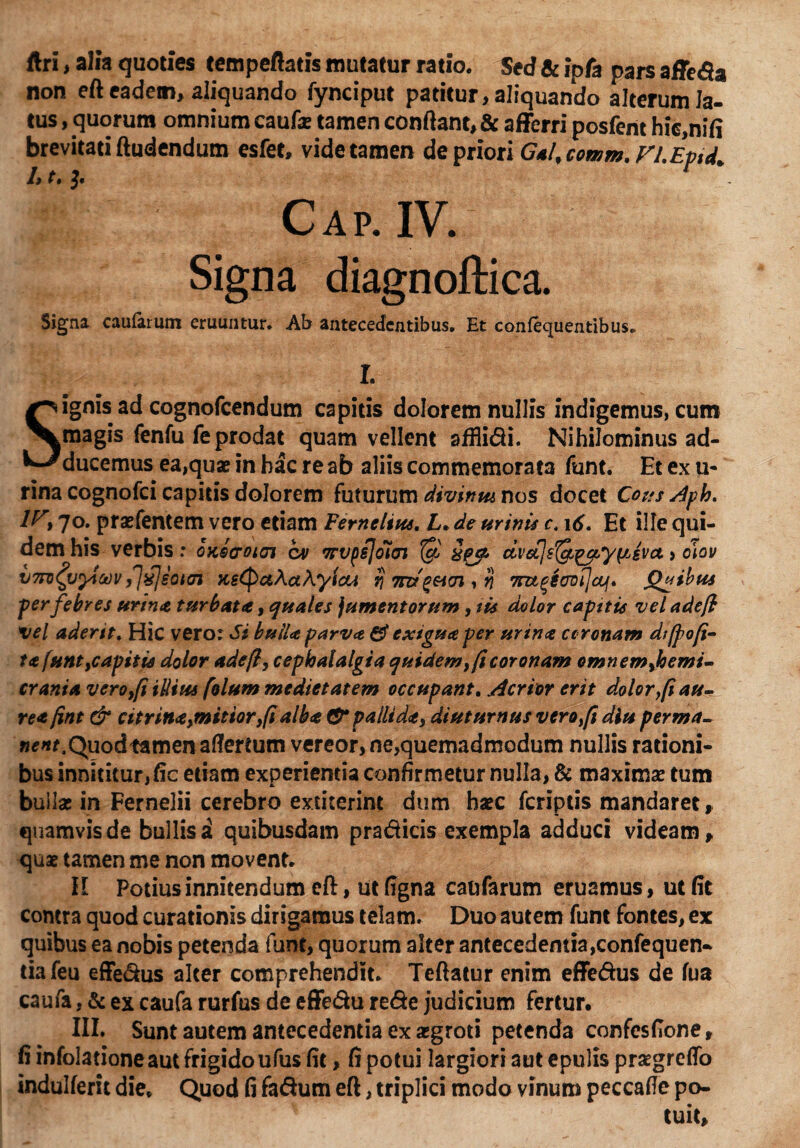 ftri, alia quoties tempeflatis mutatur ratio. Sed & ipfa pars affe<9a non eft eadem, aliquando fynciput patitur, aliquando alterum la¬ tus , quorum omnium caufa: tamen conflant, & afferri posfent hic.nifi brevitati Audendum esfet, vide tamen de priori G*l, comm. Vl.Eptd. 1> (• C a p. IV. Signa diagnoftica. Signa caularum eruuntur. Ab antecedentibus. Et conleeruentibus. r. Signis ad cognofcendum capitis dolorem nullis indigemus, cum magis fenfu fe prodat quam vellent affligi. Nihilominus ad¬ ducemus ea,quae in hac re ab aliis commemorata funt. Et ex u* rina cognofci capitis dolorem futurum divinm nos docet Cous Aph. iy, 70. praefentem vero etiam Femelius. L. de urinis c. 16. Et ille qui¬ dem his verbis .* okqcoioj cv Trvpsloiei $ dvctjsl^^y^svct » diov vTTD^uyictivfj^feotai KsCpctAahyiou rj , tj 7nt%iovi]cju\* Quibus per febres urinet turbat*, quales jumentorum, sis dolor capstis vel adefi vel aderit, Hic vero: Si buiU parva & exigua per urina coronam dt/pofi- ta funt,capitis dolor adeft, cephalalgia quidem, ficoronam omnem,hemi- crania vero,fi illius folum medietatem occupant. Acrior erit dolor y[i au¬ re* fint & citrin*,mitior,(i alb*& pallida, diuturnus vero fi diu perma- nent. Quod tamen aflertum vereor, ne,quemadmodum nullis rationi¬ bus innititur, fic etiam experientia confirmetur nulla, & maximae tum bullae in Fernelii cerebro extiterint dum haec feriptis mandaret, quamvis de bullis a quibusdam pradicis exempla adduci videam, quae tamen me non movent* II Potius innitendum eft, ut figna caufarum eruamus, ut fit contra quod curationis dirigamus telam. Duo autem funt fontes, ex quibus ea nobis petenda funt, quorum alter antecedentia,confequen- tiafeu effe&us alter comprehendit. Teftatur enim effe&us de fua caufa, & ex caufa rurfus de effe&u re&e judicium fertur. III. Sunt autem antecedentia ex «groti petenda confesfione, fi infolatione aut frigido ufus fit, fi potui largiori aut epulis praegreffo indulferit die* Quod fi fadum eft, triplici modo vinum peccafle po¬ tuit.