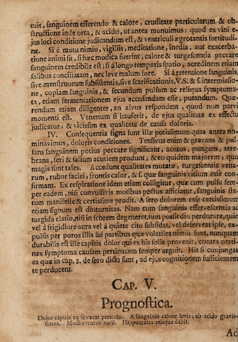 mit.fangumem efferendo & calore, cruditate particularum & cb- ftruaione inde orta , & acido,ut antea monuimus; quod ex vim e. jus loci conditione judicandum eft, & ventriculi argrotantis fortitudi¬ ne Si e motu nimio, vigiliis, meditatione, inedia, aut exacerba¬ tione animi fit, fi hsc modica fuerint, calore & turgefeenua peccare far euinem credibile eft; fi a longo temporis fpatio, acredinem etiam felibus conciliatam, nec leve malum fore. _ Si a retentione fanguinis, five menftruorum fubfiftentiajfive fcarificationis,V.S. & f. intermisfic- ne, copiam fanguinis, & fecundum pullum ac reliqua fyroptoma- ta, etiam fermentationem ejus accufendam ene, putandum. Quz- rendum etiam diligenter, an alvus refpondeat , quod non parvi momenti eft. Venenum fi hauferit, de ejus qualitate ex etfeuu judicatur > & vicisfim ex qualitate de caufa doloris. IV. Confequentia figna funt illse potisfimum quas antea no¬ minavimus , doleris conditiones.. Tenfivus enim & gravans & pul¬ lans fanguinera potius peccare fignificant, acutus, pungens, tere¬ brans , feri & felium acutiem produnt, & eo quidem majorem, quo ma°isfunt tales. Accedunt qualitates mutat», turgefcentm vena¬ rum , rubor faciei, frontis calor, & f. quse fanguinis vitium esfe con¬ firmant. Ex refpiratione idem edam colligitur, qu* cum pulfu fem- per eadem, nifi convulfivis motibus pedlus afficiatur, fanguinis fla¬ tum manifefte&ccrtisfime prodit. A fero dolorem esfe certisfimum etiam fignum eft diuturnitas. Nam cum fanguinis effervefeentia ac turffida elatio.nifi in febrem degeneret,non posfitdiu perdurare,quin veli frigidiore aura vel a quiete cito fubfidat, vel deferveat ipfe, ex- pulfis per poros illis fui partibus qu» volatiles nimiti funt, nunquam durabilis eft ille capitis dolor qui ex his folk provenit, contra perti¬ nax fymptoma caufam pertinacem femper arguit. His fi conjungas ea quxin cap. s. defero diSafunt, ad ejus cognitionem fcffideptein te perducent Cap. V. Prognoftica. Dolor capitis’ ex fe vacat ‘periculo. A fangvinis calore levis > ab acido gravis- fimus. Modi eventus vani. Hippocrates reliqua dabit, . . . ' .T'  Ac