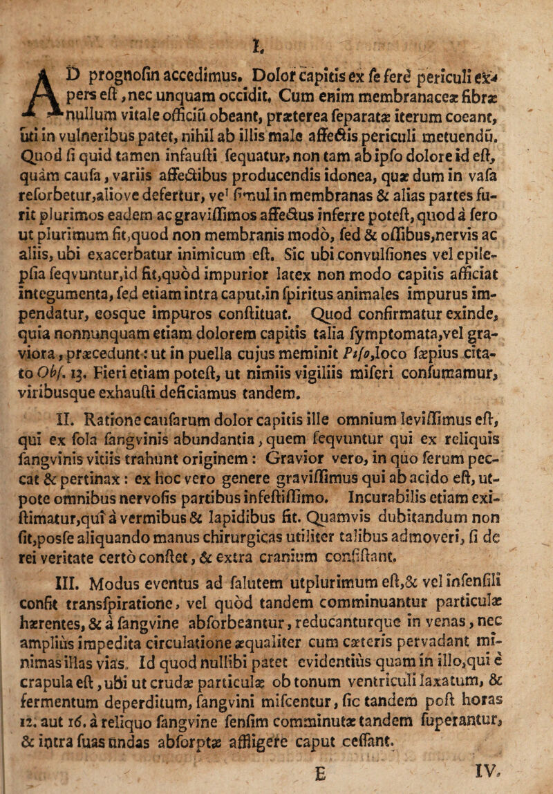 AD prognofin accedimus. Dolor capitis ex Te ferd periculi e£* pers eft ,nec unquam occidit. Cum enim membranaceae fibra: nullum vitale officiu obeant, praeterea feparata: iterum coeant, uti in vulneribus patet, nihil ab illis male affe&is periculi metuendu. Quod fi quid tamen infaufti fequatur, non tam abipfo dolore id eft, quam caufa, variis affedibus producendis idonea, quae dum in vafa reforbetur,aIiove defertur, veT fimul in membranas & alias partes fu¬ rit plurimos eadem aegraviflfimos affe&us inferre poteft,quoda fero ut plurimum fit,quod non membranis modo, fed & offibus,nervis ac aliis, ubi exacerbatur inimicum eft. Sic ubi convulfiones vel epile- pfia feqvuntur,id fit,quod impurior latex non modo capitis afficiat integumenta, fed etiam intra caput,in fpiritus animales impurus im¬ pendatur, eosque impuros conftituat. Quod confirmatur exinde, quia nonnunquam etiam dolorem capitis talia fymptomata,vel gra¬ viora , praecedunt: ut in puella cujus meminit Ptfo,loco fepius cita¬ to Obf. 13. Fieri etiam poteft, ut nimiis vigiliis miferi confumamur, viribusque exhaufti deficiamus tandem. II. Ratione caufarum dolor capitis ille omnium leviffimus eft, qui ex fola langvinis abundantia, quem feqvuntur qui ex reliquis langvinis vitiis trahunt originem: Gravior vero, in quo ferum pec¬ cat & pertinax: ex hoc vero genere graviffimus qui ab acido eft, ut- pote omnibus nervofis partibus infeftiflimo. Incurabilis etiam exi- ftimatur,qui a vermibus & lapidibus fit. Quamvis dubitandum non fit,posfe aliquando manus chirurgicas utiliter talibus admoveri, fi de rei veritate certo conflet, & extra cranium cqnfiftant, III. Modus eventus ad falutem utplurimum eft,& vel infenfili confk transfpirationc, vel quod tandem comminuantur particula: haerentes, & a fangvine abforbeantur, reducanturque in venas, nec amplius impedita circulatione aequaliter cum caeteris pervadant mi¬ nimas illas vias. Id quod nullibi patet evidentius quam in il!o,qui e crapula eft, ubi ut crudae particulae ob tonum ventriculi laxatum, & fermentum deperditum, fangvini mifcentur, fic tandem poft horas 12. aut 16, a reliquo fangvine fenfim comminutae tandem fuperantur, & iotra fuas undas abforptae affligere caput ceffant E IV,