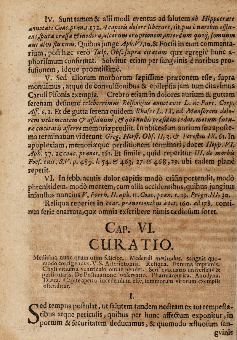 IV. Sunt tamen & alii modi eventus adfalutem*& Hippocrate annotati Coactpran.t.\j2, A capitis dolore liber are,2aX,pus e nanbt& efflu» ens,fp ut a craffa & inodora ulcerum eruptionem,interdum quotffomnum aut alvtfluxum* Quibus junge Apb.F/, 10.& Foefii in eum commenta¬ rium, poft haec vero 7ulp,Obf,[upra citatam quae egregie hunc a- phorifmum confirmat. Solvitur etiam per fangvinis e naribus pro- fufionem, id que promtiffime. V. Sed aliorum morborum fepiffime praeconem efle, fupra monuimus, atque de corivulfionibus & epilepha jam tum citavimus Caroli Pifonis exempla. Crebro etiamin dolores aurium & guttam ferenam delinere celeberrimus Rolflnhius annotavit L. de Part. Corp, Ajf. c, i. Et de gutta ferena quidem Rhafcs L. IX, ad Manforem dolo- rem vehementem & ajfldtmm, qui nullis prafidiis cedat» metum futu¬ ra coecitatis aferre memoriaeprodiit. In afafcesfum aurium feu apofte- ma terminatum viderunt Greg, Horfl. Obf. II, 3. & Foreflm IX, 61, In apoplexiam, memoriaeque perditionem terminari > docet Hipp.V), Aph. 57. accoac.pranot* i6u Et fimile , quid reperitur II/, de morbis Foefl edit,S,F.p. 4,$$' l* 27. ef 468 > 29. ubi eadem plane repetit. VI. In febb. acutis dolor capitis modo crifin portendit, modo phrenitidem, modo mortem, cum aliis accidemibus5quibus jungitur infauftus nuncmsF, Porrh, II. aph. 11. Coae. pran. t. 19. Progn.lll, 30. Reliqua reperiesin coac. pranotiontbus dtit. 160. adiyS, conti¬ nua ferie enarrata,quae omnia exferibere nimis taediofum foret. C'ap. VI. CURATIO. Medicina nunc quam olim felicior. Medendi methodus, sangvis quo-* inodq corrigendus. V.S. Arteriotomia. Reliqua. Externa imprimis. Chyli vitium a ventriculo omne pendet. Seri evacuatio univerfalis & particularis. De Pediuatione obfervatio. Pharmaceutica. Anodyna. DicCta. Capite aperto incedendum dl'e5 lummorum virorum exemplis oltenditur. L Sed tempus poftulat, ut falutem tandem nofiramex tottempefla- tibus atque periculis,quibus per hunc affe&um exponitur,in portum & fecuritatem deducamus, & quomodo «ftuofum fan- gvinis