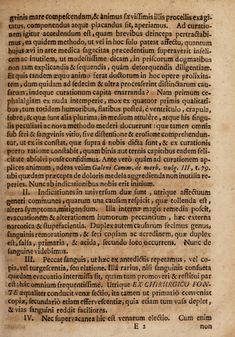 grinis mare compefcendam,& animus feviffimis iilis procellis exagi¬ tatus, componendus atque placandus fit, aperiamus. Ad curatio¬ nem igitur accedendum eft,quam brevibus deinceps pertra&abi- mus, ea quidem methodo, ut vel in hoc folo pateat affe&u, quantum hujus sevi in arte medica fagacitas pracedentium fuperaveric infeli¬ cem ac inutilem, ut modeftiflime dicam,in prifcorum dogmatibus non tam explicandis &feqnendis, quam detorquendis diligendam. Et quis tandem sequo animo ferat do&orum in hoc opere prolixita¬ tem , dum quidam ad fedecim & ultra procesferint diftin&arum cau- farum, indeque curationum capita enarranda? Nam primum ce¬ phalalgiam ex nuda intemperie, mox ex quatuor primis qualitati¬ bus, tum totidem humoribus, flatibus poftea, e ventriculo, crapula, febre, & quse funt alia plurima, in medium attulere, atque his fingu- lis peculiari ac nova methodo mederi docuerunt: quse tamen omnia fub feri & fangvinis vitio, five diftenfione& erofione comprehendun¬ tur, ut ex iis conflat, quse fupra a nobis di&a funt % & ex curationis porro ratione conflabit, quam binis aut ternis capitibus eadem feli¬ citate abfolvi posfe confidimus. Ante vero quam ad curationem ap¬ plices animum, adeas velim Galeni Comm% de morb* vulg. ///, t. 7p. ubi qusedam praecepta de doloris medela aggredienda non inutilia re- peries. Nunc ab indicationibus nobis erit initium. II. Indicadonesin univerfum duae funt s utrique affecfluum generi communes>quarum unacaufamrefpicit, quse tollenda eft, altera fymptoma,mitigandum. Illa internsr magis remedia pofeit, evacuationem &a!teradonem humorum peccantium , hsec externa narcotica & ftupefacienda. Duplex autem caufarum fecimus genus* fanguinisremorationem ,& feri copiam ac acredinem, quse duplex eft,falfa, primaria, & acida, fecundo loco occurrens. Nunc de fanguine videbimus. III. Peccat fanguis, ut haec ex antedidis repetamus, vel co¬ pia, vel turgefeentia, feu elatione. Illa rarius, nifi fanguinis confueta qusedam evacuatio intermifla fit, quam tum promoveri & reflitui par eft *, hac omnium frequentiffime. Utrique EX CHIRURGICO FON- T£ sequaliter conducit vensefe&io, ita tamen ut primario conveniat copiae, fecundario etiameffervefeentiae,quia edam tum vafa deplet, & vias fanguini reddit faciliores. IV. Nec fupervacanea hic eft venarum ele&io. Cum enim - E 2 . non