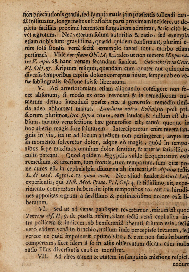 rtoB pficautioms gratia, fed fymptomatis jam pratfentis tollendi cau- fa inftituatur, longe melius eft afle&as parti proximam incidere, ut de¬ pleta facilius proxime habentem fanguinem admittat, &fic cito le¬ vet aegrotum. Nec veterum folum autoritas & ratio, fed exempla etiam nobis funt graviflima, quae id quidem confirmant, plurimi e- nim fola frontis vena fe&a extemplo fanati funt, morbo etiam pertinaci. Vide Fore/lum Obf,*IX, 84. adeo ut non temere Hippocra¬ tes K Aph. 6%. hanc venam fecandam fuadeat» Gabelchoferm Cent, VI. Obf, 57. fcriptum reliquit, quendam cum quater aut quinquies diverfis temporibus capitis dolore correptus fuisfet, femper ab eo ve¬ nas fublingualis fe&ione fuisfe liberatum. V. Ad arteriotomiam etiam aliquando confugere non fo¬ ret abfonum, fi modo ex orco revocari & in remediorum nu¬ merum denuo introduci posfet > nec a generofo remedio timi¬ da adeo abhorreat manus. Laudatu* antea Rolfinkius poft pri- fcorum plurimos,loco Jupra citaro, eam !audat,& nullum eft du¬ bium , quanto vena^fe&ione hxc generofior eft, tanto quoque in hoc affe&u magis fore falutarem. Interciperetur enim revera fan- guis in via, ita ut ad locum affe&um non pertingeret, atque ita in momento folveretur dolor, idque eo magis , quod in tempo¬ ribus faspe maximus omnium dolor fentiiur, & arteriae fatis illic o- culis pateant. Quod quidem -ffigy-ptiis valde frequentatum esfe remedium, & arteriam, tum frontis, tum temporum, tum quae po¬ ne aures eft, in cephalalgia diuturna ab iisfecari,eft Alpinus teftis X. de med. Sgjpt.c. 12. qmd vide. Nec aliud fuadet Zacuti Luf experientia* qui Htft. Med. Prine. P. /, Obf. 4. fe fidiffimo, ait, expe¬ rimento compertum habere, in ipfis temporibus 10. aut 12. hirudi¬ nes appofitas segrum a fasviffimo & pertinacisfimo dolore esfe li¬ beratum. \ t-jr-L&mr VI. Sed ut ad venas paulisper revertamur, mirum eft quod Tonem* obf. II, p. de puella refert, illam fed a vena cephalica in¬ tra pollicem & indicem,ab hemicranii liberari folitam esfe,feda vero eadem vena in brachio,nullum inde percepisfe levamen,fed vereor ne quid impofuerit optimo viro, & rem non fatis habuerit compertam, licet idem a fe in aliis obfervatum dicat, cum nulla ratio illius diverfitatis caufam monftret. VIL Ad vires tamen & aetatem in fanguinis misfione refpid- endum