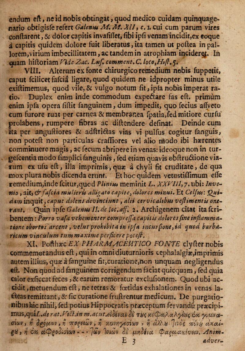 endum eft, ne id nobis obtingat, quod medico cuidam quinquage¬ nario obtigisfe refert Galemu M. M. XII, c. i, cui cum parum vires conflarent, & dolor capitis invafiflet, fibi ipfi venam incidit,ex coque a capitis quidem dolore fuit liberatus, ita tamen ut poftea in pal¬ lorem,virium imbecillitatem, ac tandem in atrophiam incider^. In quam hiftoriam Plde Zac. Luft comment, C, hcoyHtft^ y. VIII. Alterum ex fonte chirurgico remedium nobis fuppetit, caput fcilicet fafcia ligare, quod quidem ne idpropter minus utile exiftimemus, quod vile, & vulgo notum fit, ipfa nobis imperat ra¬ tio. Duplex enim inde commodum expe&are fas eft. primum enim ipfa opera fiftit fanguinem, dum impedit, quo fecius afTveto cum furore ruat per carnea & membranea fpada,fed mitiore curfu prolabens, rumpere fibras ac diftendere definat. Deinde cum ita per anguftiores & adftridas vias vi pulfus cogitur fanguis, non poteft non particulas crafliores vel alio modo ibi haerentes comminuere magis, ac fecum abripere in venas: ideoque non in tur- gefcentiamodo fimplici fanguinis, fed etiam quavis ebftru&ione via¬ rum ex ufu eft, illa imprimis,quse a chyli fit cruditate, de qua mox plura nobis dicenda erunt. Et hoc quidem vetustiffimum effe remedium,inde fcitur,quod P Unius meminit £. XXTllIy 7. ubi: Inve¬ nio , ait, & fafcia multeris alligato capite ^dolor es minui. Et Celfus: 'Qvi- d*m inquit, caput dolens devinciunt, alii cervicalibus veftimentis one¬ rant. Quin ipfe Galenus JL de tic*affl 2. Archigenem citat ita fcrl- bentem: Porro vafa vehementer comprcfta capitis dolores fine inflamma- tione obortos arcent, velnt prohibita in ipfa tncurfiotitysd quod barba¬ ricum vinculum tummaxime perficere pol eft. XI. Pofthazc EX PHARMACEUTICO FONTE clyfter nobis commemorandus eft, qui in omni diuturnioris cephalalgia,imprimis autem illius, quas a fanguine fit,cu?atione,non unquam negligendus eft. Non quod ad fanguinem corrigendum faciat quicquam, fed quia calor exftccac feces earum remoratur exclufionem. Quod ubi ac¬ cidit, metuendum eft, ne tetras 81 foetidas exhalationes in venas la¬ beas remittant, & fic curatione fruftrentur medicum. De purgatio¬ nibus hic nihil, fed potius Hippocratis praeceptum fervandu praecipt- t*$mvaA is ryg Ks&ctAaAytHg 6% avvfiye&tw ? % afiAx fvog 7tzv& cixed- 1 owv Si (/'tfXva (pctgfActiiivw. Amm- E 3 , adver- mus,qui£.#* rat.UtUjn m.acu oicov, fj (jpgfiuv, % 7ro%&a)v, % n 6% UQgoSwwt - * Juv