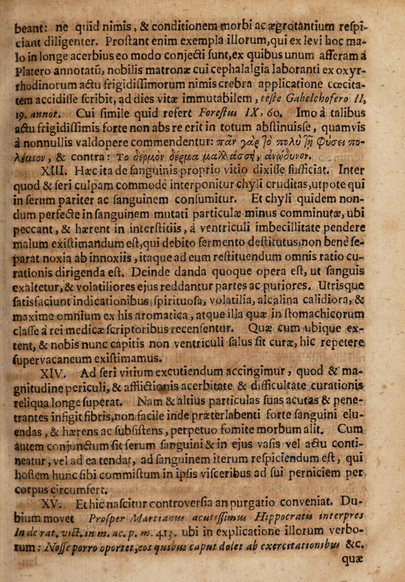 beant: ne quid nimis > & conditionemmorbi acargrotantium refpi- dant diligenter. Proflant enim exempla illorum,qui ex levi hoc ma¬ lo in longe acerbius eo modo conjedi funt,ex quibus unum afferam a plarero annotatu, nobilis matronas cui cephalalgia laboranti ex oxyr- rhodinorum adu frigidiflimorum nimis crebra applicatione ccecita- tem accidifle fcribit, ad dies vitas immutabilem, tefte Gabelchofero iI, ip.annot. Cui fimile quid refert Foreflm IX> do. Imo a talibus a&u frigidiflimis forte non abs re erit in totum abftinuisfe, quamvis a nonnullis valdopere commendentur: ttuv Jo nvAvJn (pvaei tfo- Kiuiov , contra: To ctsp/jjv bs^ct dvce'Svvov, XIII. Hasc ita de (anguinis proprio vitio dixiffe fufficiat. Inter quod & feri culpam commode interponitur chyli cruditas,utpote qui in ferum pariter ac fanguinem conlumitur. Et chyli quidem non¬ dum perfede infanguinem mutati particulas minus comminutas, ubi peccant, & harrent in incerftitiis, a ventriculi imbecillitate pendere malum exffiimandum eft,qui debito fermento deftkutusmon benefe- parat noxia ab innoxiis, itaque ad eum reftituendum omnis ratio cu¬ rationis dirigenda eft, Deinde danda quoque opera eft, ut fanguis exaltetur,& volatiliores ejus reddantur partes ac puriores. Utrisque fatisfaciunt indicationibus fpirituofa, volatilia, alcalina calidiora, & maxime omnium ex his aromatica, atque illa quas in ftomachicQrum clalTe a rei medies fcriptoribus recenfentur. Quas cum ubique ex¬ tern, & nobis nunc capitis non ventriculi falus fit curas, hic repetere fupervacaneum exiftimamus. XIV. Ad feri vitium excutiendum accingimur, quod & ma¬ gnitudine periculi, & afflidionis acerbitate & difficultate curationis reliqua longe fuperat. Nam ac altius particulas fuas acutas & pene¬ trantes infigit fibris,non facile inde prasterlabenti forte fanguini elu¬ endas , & hserens ac fubfiftens, perpetuo fomite morbum alit. Cum autem conjundum fit ferum fanguini & in ejus vafis vel a&u conti¬ neatur, vel ad ea tendat, adfanguinem iterum refpiciendumeft, qui hoftemhuncfibicommiftuminipfis vifceribusad fui perniciem per corpus circumfert. # # . - XV. Ethicnafciturcontroverfia an purgatio conveniat. Du¬ bium movet Profper Martianm acutijfimm Hippocrati* interpres inaerat.viEl.in m,ac.p. *n\41^,, ubi in explicatione illorum verbo¬ rum ; Nojjeporro oportet^eos e^mbm caput dolet ab exercvtattonibw &c. ^**m™*~ ' quae