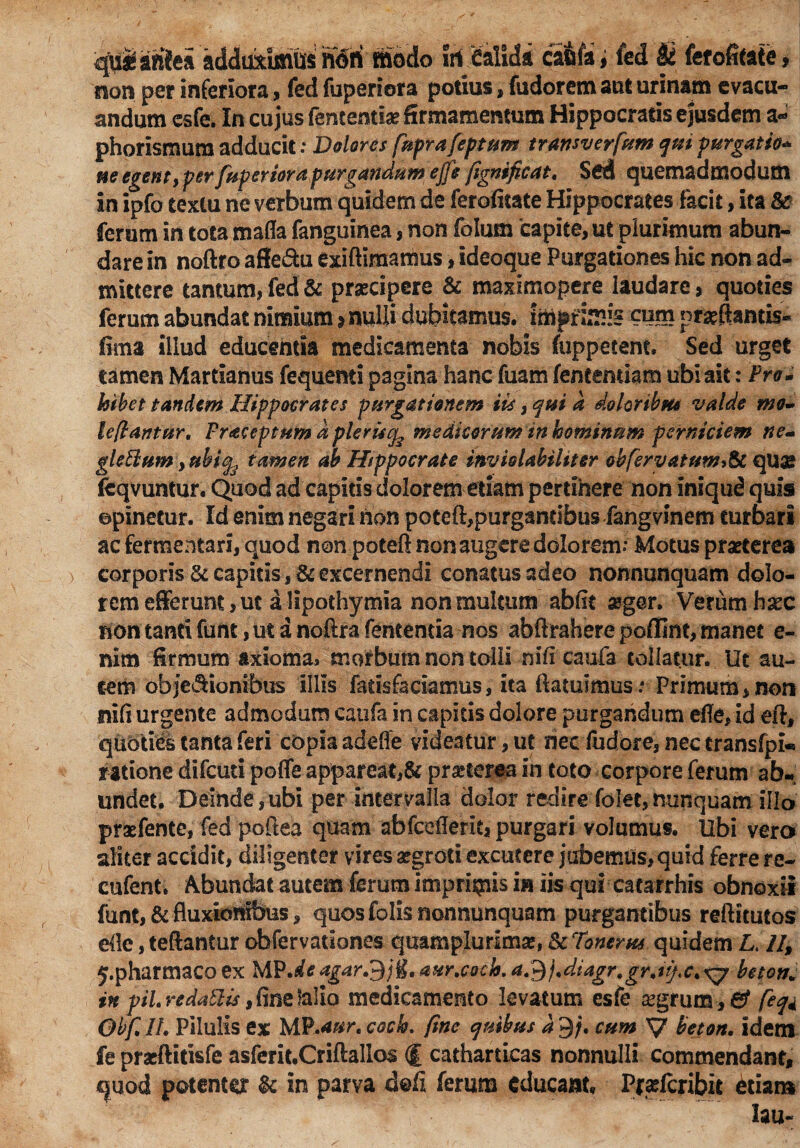 quiaftie» adduximus noti modo iri Calida caufa; led U ferofitate» non per inferiora, fed fuperiora potius, fudorem aut urinam evacu¬ andum esfe. In cujus fententtae firmamentum Hippocratis ejusdem a- phorismum adducit: Dolores fuprafeptum transverfum qm purgatio* ne egent, per fuperiora purgandum ejje fignificat. Sed quemadmodum in ipfo textu ne verbum quidem de ferofitate Hippocrates facit, ita ferum in tota mafla fanguinea, non folum ‘capite, ut plurimum abun¬ dare in noftro affe&u exiftimamus, ideoque Purgationes hic non ad¬ mittere tantum, fed & praecipere & maximopere laudare, quoties ferum abundat nimium $ nulli dubitamus, imprimis cum proflantis- fima illud educentia medicamenta nobis fuppecent. Sed urget tamen Martianus fequemi pagina hanc fuam fentemiam ubi ait: Pro * hibet tandem Hippocrates purgationem iis, qui a doloribm valde mo¬ le (l an tur, Fraceptum d plerutfe medicorum in hominum perniciem ne- glettum yttbify tamen ab Hippocrate inviolabiliter obfervatum& quas fcqvuntur. Quod ad capitis dolorem etiam pertinere non iniqud quis opinetur. Id enim negari hon poteft,purgantibus fangvinem turbari ac fermentari, quod non poteft non augere dolorem.* Motus praeterea corporis & capitis, & excernendi conatus adeo nonnunquam dolo¬ rem efferunt, ut a lipothymia non multum abftt #g@r. Verum haec non tanti funt, ut a noftra fententia nos abftrahere poffint, manet e- nim firmum axioma, morbum non tolli ni fi caufa tollatur. Ut au¬ tem obje&ionibus illis farisfaciamus, ita {latuimus: Primum,non nifi urgente admodum caufa in capitis dolore purgandum efle, id eft. quoties tanta feri copia adefte videatur, ut nec fudore, nec transfpk ratione difeuti poffe appareat,& praeterea in toto corpore ferum ab» undet. Deinde,ubi per intervalla dolor redire folet,nunquam illo praefente, fed poftea quam abfcefleritj purgari volumus. Ubi vero aliter accidit, diligenter vires aegroti excutere jubemus, quid ferre re- cufent. Abundat autem ferum imprimis in iis qui catarrhis obnoxii funt, & fluxionibus, quos folis nonnunquam purgantibus reftitutos efle, teftantur obfervationes quamplurlma?» & Tonerus quidem L. 44 j.pharmaco ex MP.aftf agar&ji, aur.cocb. a3/.diagr.gr.itjx.xj beton in piL redattis, fine lallo medicamento levatum esfe aegrum , & feq* Obf. II. Pilulis ex MP.aur. coch. fine quibus a 9/. cum V beton. idem fe pracftitisfe asfcrit.Criftallos (f catharticas nonnulli commendant, quod potenter & in parva doft ferum educant, Pr<ricribit etiam lau-