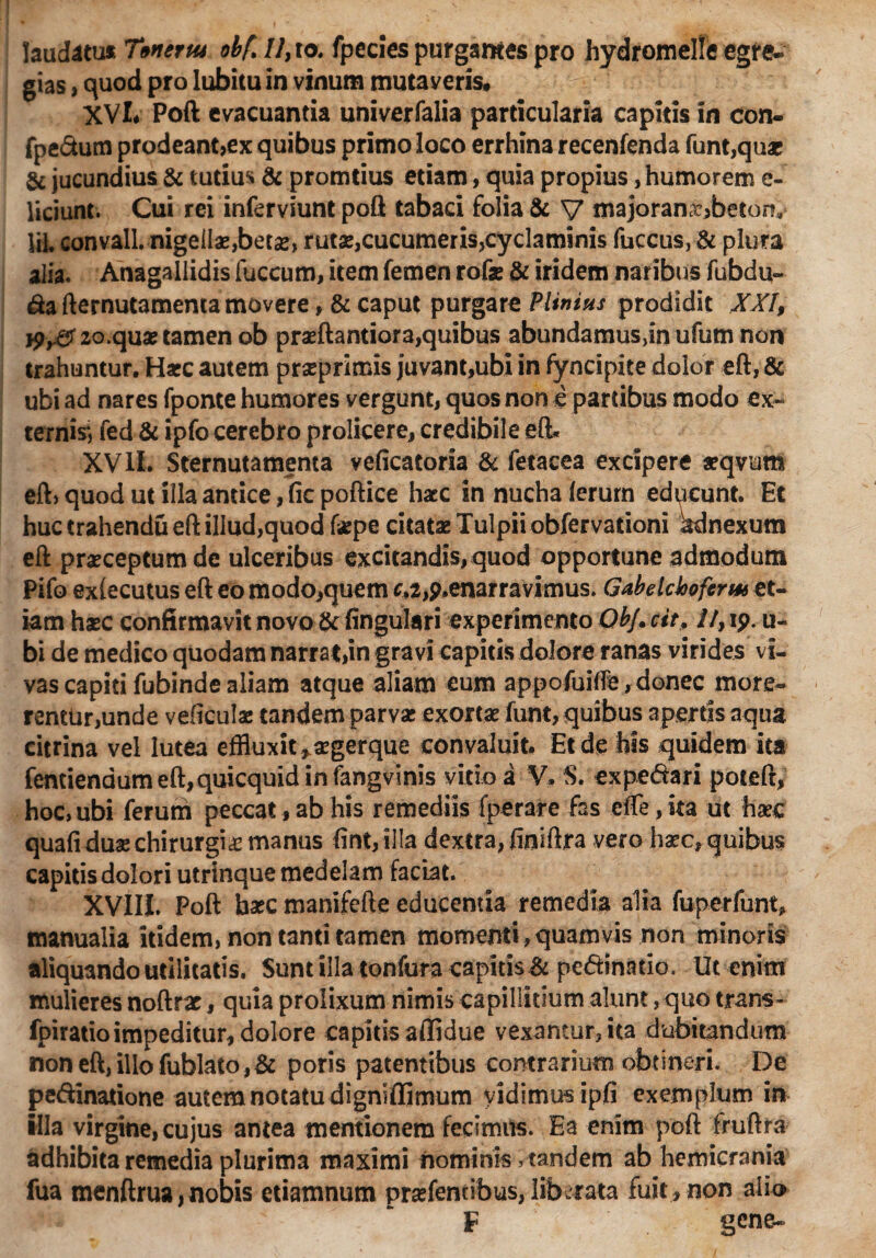 laudatu* Titiem* obf. 7/,to. fpecies purgantes pro hydromelle egre¬ gias , quod pro Iubitu in vinum mutaveris, XVI* Poft evacuantia univerfalia particularia capitis in con- fpe&utn prodeant,ex quibus primo loco errhina recenfenda funt,quar & jucundius & tutius & promtius etiam, quia propius, humorem e- liciunt. Cui rei inferviunt poft tabaci folia & V majoran^beton, IH. convall. nigellas,betas, rutas,cucumeris>cyclaminis fuccus, & plura alia. Anagallidis fuccum, item femen rofe & iridem naribus fubdu- &a fternutamenta movere, & caput purgare Plinius prodidit XXI, 20.quas tamen ob prasftantiora,quibus abundamus,in ufum non trahuntur. Hasc autem prasprimis juvant,ubi in fyncipite dolor eft, & ubi ad nares fponte humores vergunt, quos non e partibus modo ex¬ ternis^ fed & ipfo cerebro prolicere, credibile eft. XV11. Sternutamenta veficatoria & fetacea excipere asqvum eft> quod ut illa antice, fic poftice haec in nucha lerurn educunt. Et huc trahendu eft illud,quod faspe citatae Tulpii obfervationi Adnexum eft prasceptumde ulceribus excitandis, quod opportune admodum Pifo exlecutus eft eo modOiquem f,a,p.enarravimus. Gabelcloofcrw et¬ iam haec confirmavit novo & lingulari experimento Ob/. ctt, //, ip. u- bi de medico quodam narrat,in gravi capitis dolore ranas virides vi¬ vas capiti fubinde aliam atque aliam eum appofuiffle, donec more¬ rentur,unde veficulae tandem parvas exortae funt, quibus apertis aqua citrina vel lutea effluxit ^asgerque convaluit. Et de his quidem ita fentiendumeft,quicquidinfangvinis vitio a V. S. expedari poteft, hoc, ubi ferum peccat, ab his remediis fperare fas effle, ita ut hasc quafi duas chirurgias manus lint,illa dextra, finiftra vero haec, quibus capitis dolori utrinque medelam faciat. XVIII. Poft hasc manifefte educentia remedia alia fuperfunt, manualia itidem, non tanti tamen momenti, quam vis non minoris aliquando utilitatis. Sunt illa tonfura capitis & pedinatio. Ut enim mulieres noftrar, quia prolixum nimis capillitium alunt, quo trans- fpiratioimpeditur, dolore capitis affidue vexantur, ita dubitandum non eft, ilio fublato,& poris patentibus contrarium obtineri. De pedinatione autem notatu dignifljmum vidimus ipli exemplum in illa virgine, cujus antea mentionem fecimus. Ea enim poft fruftra adhibita remedia plurima maximi nominis, tandem ab hemicrania fua menftrua,nobis etiamnum prasfentibus,liberata fuit, non alio F gene-