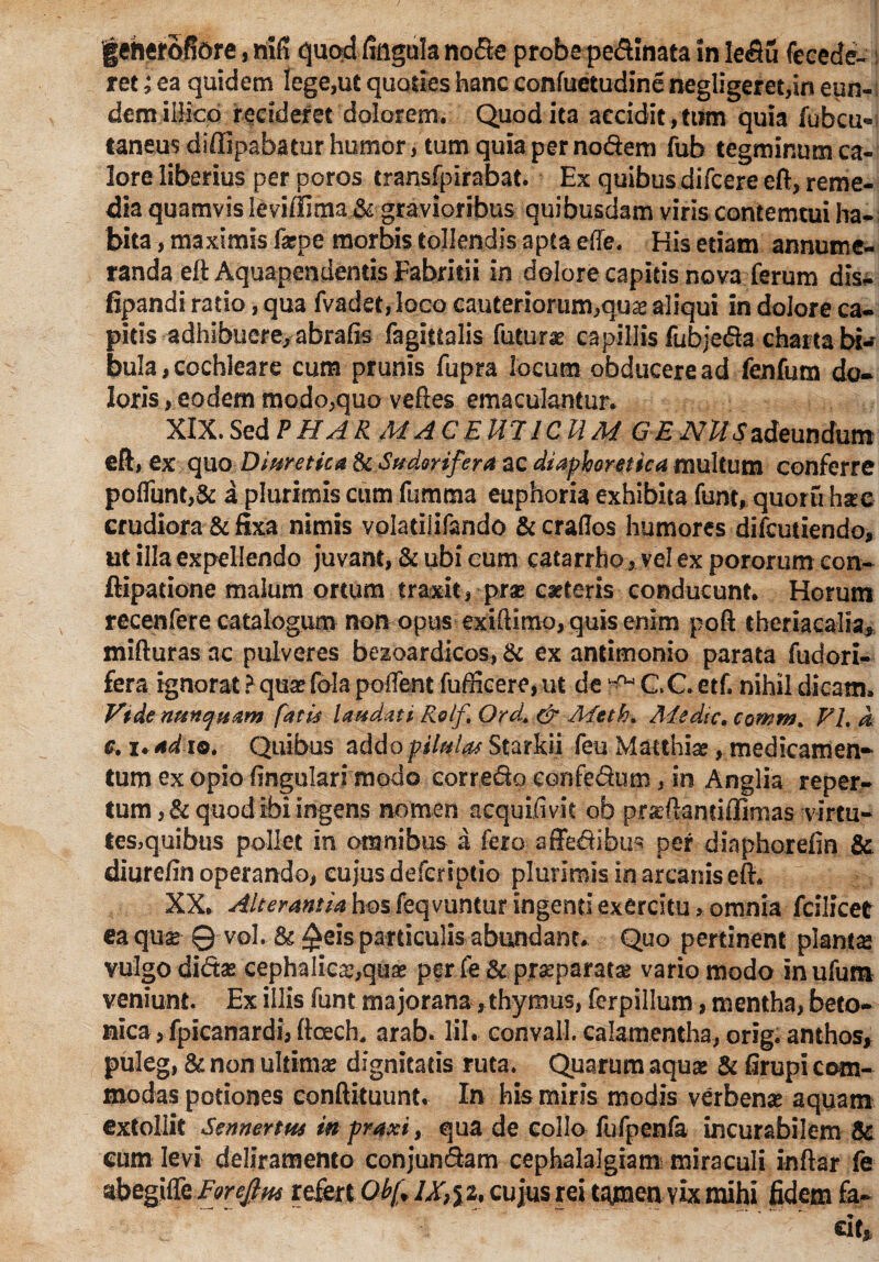 geherofjore, h\R quod fingnla node probe pedinata in ledu recede¬ ret ;ea quidem lege,ut quoties hanc confuetudine negligeret,in eun-; demiilico recideret dolorem. Quod ita accidit,tum quia fubcu« taneus diffipabatur humor, tum quia per nodem fub tegminum ca¬ lore liberius per poros transfpirabat. Ex quibus difcere eft, reme¬ dia quamvis leviilima & gravioribus quibusdam viris contemtui ha¬ bita , maximis fzpe morbis tollendis apta ede. His etiam annume¬ randa eft Aquapendentis Fabricii in dolore capitis nova ferum dis- fipandi ratio, qua fvadet,Iqco cauteriorum,qua? aliqui in dolore ca¬ pitis adhibuere, abrafts fagittalis futurae capillis fubjeda charta bi¬ bula, cochleare cum prunis fupra locum obducere ad fenfum do¬ loris, eodem modo,quo veftes emaculantur. XIX. SedPHAR MACEU7ICUM GENUSadeundum eft , ex quo Diuretica & Sudorifera ac diaphoretica multum conferre pofliint,& a plurimis cum fumma euphoria exhibita funt, quomhsc crudiora & fixa nimis volatilifando & craflos humores difcutiendo, ut illa expellendo juvant, & ubi cum catarrho, vel ex pororum con- ftipadone malum ortum traxit, prae caeteris conducunt. Horum recenfere catalogum non opus exiftimo, quis enim poft theriacalia, mifturas ac pulveres bezoardicos, & ex antimonio parata fudori- fera ignorat ? qua? fola pollent fufficere, ut de K* C.C etf. nihil dicam. Vide nunquam fatu laudati Rolf Ord+ & Meth. Medie. comm. FI. A c. u ad io. Quibus addo pilula* Starkii feu Matthiae, medicamen¬ tum ex opio ftngularrmodo eorredo eonfedum, in Anglia reper¬ tum, & quod Ibi ingens nomen acquifivit ob praftantiflimas virtu- tesjquibus pollet In omnibus a fero affedibus per diaphorefin & diurcftn operando, cujus deferiptio plurimis in arcanis eft. XX. Alterantia hos feqvuntur ingenti exercitu > omnia fcilicee ea qua: Q vol. & £eis particulis abundant. Quo pertinent planta» vulgo dida: cephalica:,quae per fe & prseparata: vario modo Inufum veniunt. Ex illis funt majorana, thymus, ferpillum, mentha, beto¬ nica , fpicanardi, ftoech, arab. lil. convall. calamentha, orig. anthos, puleg, & non ultima: dignitatis ruta. Quarum aqua: & firupi com¬ modas potiones eonftituunt. In his miris modis verbenae aquam extollit Sennertm m praxi, qua de collo fufpenfa incurabilem & eum levi deliramento conjundam cephalalgiam miraculi inftar fe abegiffe Forejim refert Obf lX}yi, cujus rei tAJisenvIx mihi fidem fa-