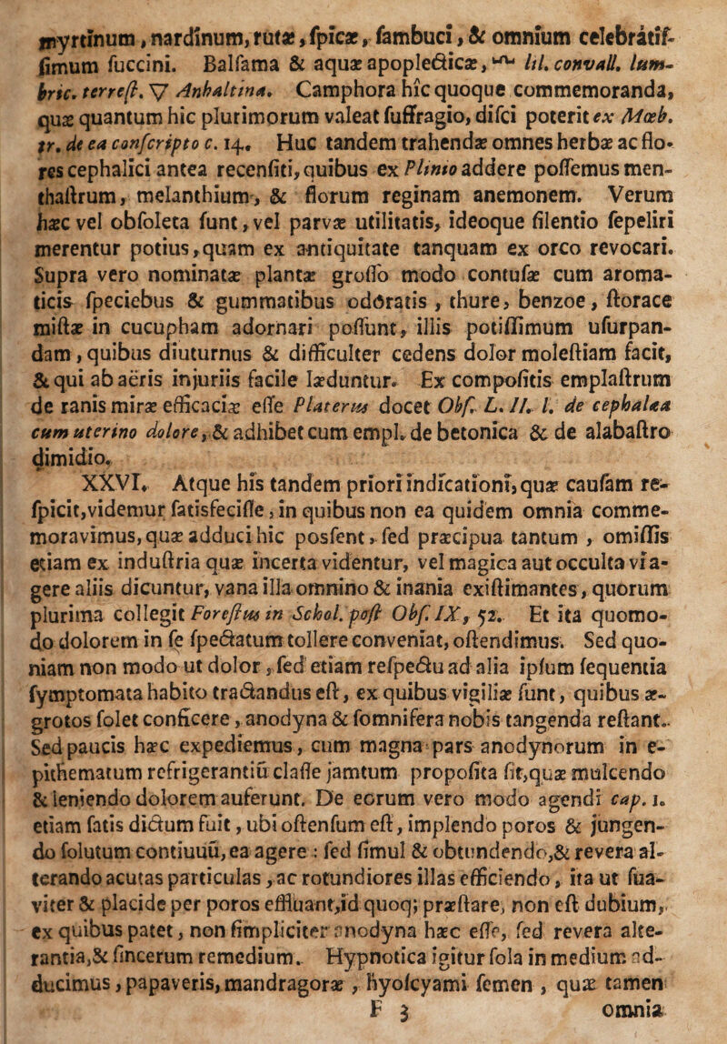 jpyrtinum, nardinum, ruf*, fpicac, fambuci, & omnium cekbratif- fimum fuccini. Balfama & aquae apopledic#, ^ ItLconvall. lum¬ ine. terreft. V dnhaltina. Camphora hic quoque commemoranda, qux quantum hic plurimorum valeat fuffragio, difci poterit ex Maeb. %r. de ea confcripto c. 14, Huc tandem trahendae omnes herbae ac flo* res cephalici antea recenfiti, quibus ex Pltmo addere poflemusmen- thaftrum, melanthium , & florum reginam anemonem. Verum h^cvel obfoleta funt,vel parvae utilitatis, ideoque filentio fepeliri merentur potius,quam ex antiquitate tanquam ex orco revocari* Supra vero nominatae plantae groflb modo contufae cum aroma¬ ticis fpeciebus & gummatibus odoratis , thure, benzoe, fiorace miftae in cucupham adornari poflunt, illis potiflimum ufurpan- dam,quibus diuturnus & difficulter cedens dolor moleftiam facit, & qui ab aeris injuriis facile laeduntur* Ex compofitis emplaftrum de ranis mirae efficacia efle Piat er m docet Obfl L. II, t, de cephaUa cum uterino dolorey&adhibet cum emph de betonica &de alabaftro dimidio. XXVL Atque his tandem priori indicationi, qua5 caufam re- fpicit,videmur fatisfecifle, in quibus non ea quidem omnia comme¬ moravimus, quae adduci hic posfent> fed praecipua tantum , omiffis etiam ex induflriaquse incerta videntur, vel magica aut occulta vra- gere aliis, dicuntur, vana illa omnino & inania exiftimantes, quorum plurima collegit Foreftm in Sclool. pafi Obf IX, 52. Et ita quomo¬ do dolorem in fe fpe&atum tollere conveniat, oftendimus. Sed quo¬ niam non modo ut dolor r fed etiam refpeduad alia ipfum fequentia fymptomata habito tra&anduseft, ex quibus vigiliae funt, quibus ae¬ grotos folet conficere, anodyna & fomnifera nobis tangenda reflant- Sed paucis ha?c expediemus, cum magna pars anodynorum in e- pithematum refrigerandu clafle jamtum propofita fir,qus mule en do &'leniendo dolorem auferunt. De eorum vero modo agendi cap. jB etiam fatis di&um fuit, ubi oftenfum efl, implendo poros & jungen¬ do folutum contiuuu,ea agere : fed fimul & obtundendo^ revera al¬ terando acutas particulas, ac rotundiores illas efficiendo, ita ut fua- viter & placide per poros efflit an t,id quoq; praeftare, non efl dubium, cx quibus patet, non fimpliciter anodyna haec efle, fed revera alte¬ rantia^ flneerum remedium.. Hypnotica igitur fola in medium ad¬ ducimus , papaveris, mandragorae, ftyofcyami femen , qux tamen F $ omnia