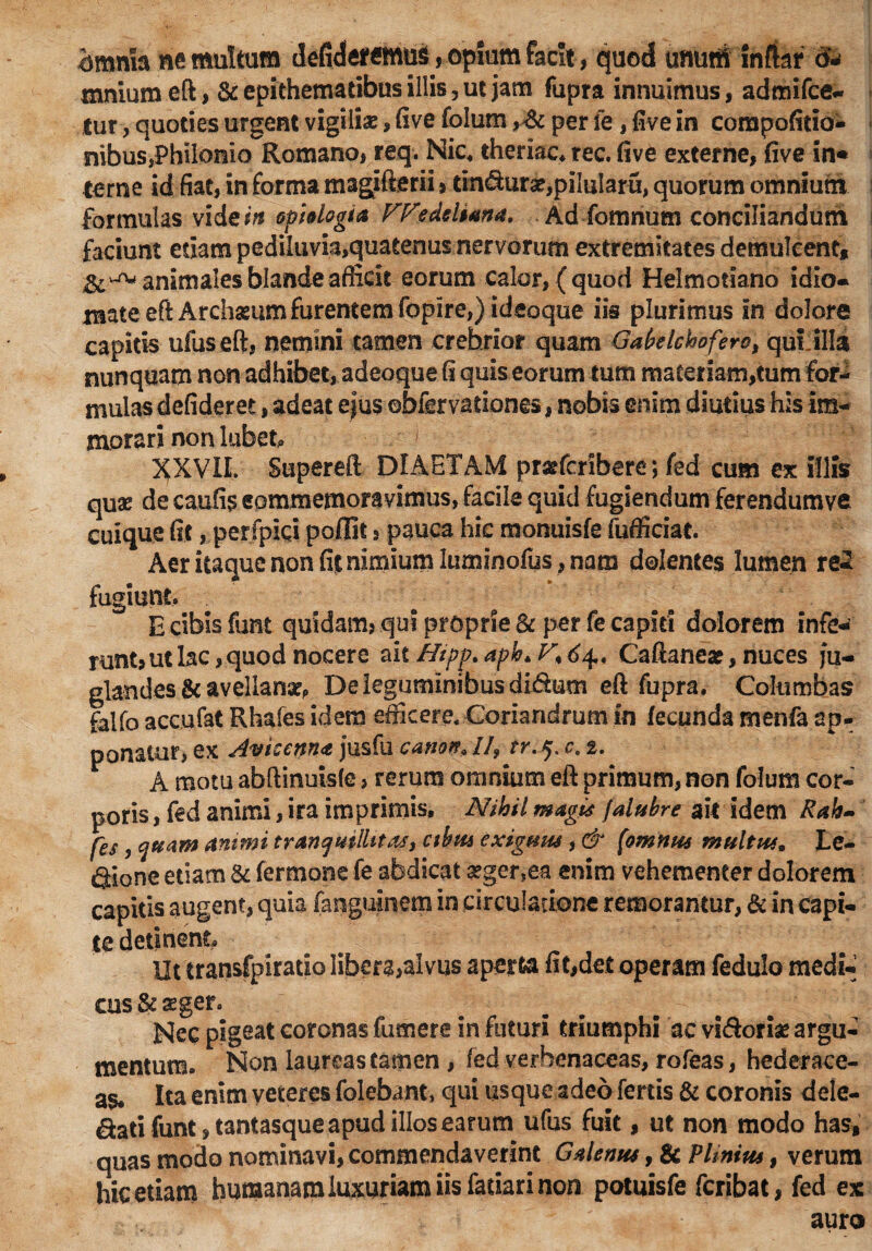 bmnfa ne multum defideremug , opium facit, quod unum infkr d- mnium eft , & epithematibus illis, ut jam fupra innuimus, admifce- lur, quoties urgent vigiliae, fi ve folum ,>& per fe, five in compofitio- .nibus,PhiIomo Romano, req. Nic. theriac. rec. five externe, five in* terne id fiat, in forma magjfterii, tmdurx,pilularu, quorum omnium formulas videitf optdogia We Aeliana. Ad fomnum conciliandum faciunt etiam pediluvia,quatenus nervorum extremitates demulcent, animales blande afficit eorum calor, (quod Helmodano idio- eft Archasum furentem fopire,) ideoque iis plurimus in dolore capitis ufuseft, nemini tamen crebrior quam GaMcboferc, qui illa nunquam non adhibet, adeoque fi quis eorum tum materiam,tum fbr-1 mulas defideret, adeat ejus ebfervationes, nobis enim diutius his im¬ morari non labet» XXVIL Supereft DIAETAM pr&fcribere; fed cum ex illis quae de caufis commemoravimus, facile quid fugiendum ferendumve cuique fit, per fpiqi poflit § pauca hic monuisfe fafficiac. Aer itaque non fit nimium luminofus, nam dolentes lumen re2 fugiunt» £ cibis funt quidam, qui proprie & per fe capiti dolorem infe¬ runt, ut lac, quod nocere ait Htpp.aph*F*64,< Caftanea?, nuces ju¬ glandes & avellana?, De leguminibus didum eft fupra. Columbas falfo accufat Rhafes idem efficere. Coriandrum in fecunda menfa ap¬ ponatur, ex Avicenn<t jusfu canon, ll9 tr.q. c. t. A motu abftinuiste, rerum omnium eft primum, non folum cor¬ poris , fed animi, ira imprimis. Nihil magis falubre ait idem Rah- [es, quam animi tranquillitas, cibia exiguus, & [omnus multus. Le¬ gione etiam & fermone fe abdicat a?ger,ea enim vehementer dolorem capitis augent, quia fanguinem in circulatione remorantur, & in capi¬ te detinent Ut transfpiratio libera,alvus aperta fit,det operam fedulo medi¬ cus & aeger. Nec pigeat coronas fumere in futuri triumphi ac vi&oriae argu¬ mentum. Non laureas tamen, fed verhenaceas, rofeas, hederace¬ as. Ita enim veteres folebant, qui usque adeo fertis & coronis dele- dati funt, tantasque apud illos earum ufus fuit, ut non modo has, quas modo nominavi, commendaverint Galenus, & Plinius, verum hic etiam humanam luxuriam iis fatiarinon potuisfe fcribat, fed ex auro