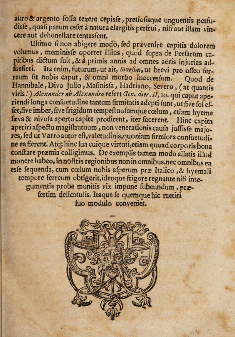 auro & argento folia texere ceplsfe , pretiofisque unguentia perfu- disfe, quafi parum esfet a natura elargitis perfrui, nifi aut illam vin- cere aut dehoneflare tentasfent. Ultimo fi non abigere modd,fed praevenire capitis dolorem volumus, meminisfe oportet illius, quod fupra de Perfarum ca¬ pitibus difium fuit, & a primis annis ad omnes aeris injurias ad- fuefieri. Ita enim, futurum, ut ait, Stncfm, ut brevi pro ofleo fer¬ reum fit nobis caput, & omni morbo inaccesfum. Quod de Hannibale,Divo Julio,Mafinisfa, Hadriano, Severo, (at quantis viris /) Alexander ab Alexandro refert Gen. di er. 1], io. qui eaput ape¬ riendi longa confuetudine cantum firmitatis adepti funt, ut fi ve fol ef- fet,fivc imber, five frigidum tempeftuofumque coelum, etiam hyeme feva& nivofa aperto capite prodirent, iter facerent. Hinc capita aperiri afpe&u magiftratuum, non venerationis caufa juffisfe majo¬ res, fed ut Varro autor eft, valetudinis,quoniam firmiora confuetudi¬ ne ea fierent. Atqj hinc fua cuique virtuti,etiam quoad corporis bona conflare prasmia colligimus. De exemplis tamen modo allatis illud monere habeo, in noftris regionibus non in omnibus,nec omnibus ea esfe fequenda, cum coelum nobis afperum pne Italico ,& hyemali tempore ferreum obtigerit,ideoque frigore regnante nifi inte¬ gumentis probe munitis vix impune fubeundum, prae- fertirn deltcatulis. Itaque fe quemque hic metiri j ^ luo modulo conveniet*
