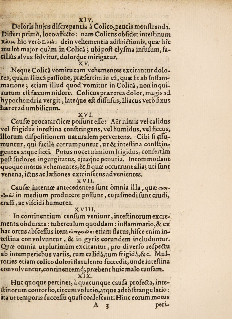 / XIV. Doloris hujusdifcrepantia a Colico,paucis monftranda. Differt primo, locoaffcdto: nam Colicus obfidet inteftinum KZxov» hic vero etMov: dein vehementia adftri&ionis, quae hic inulto major quam in Colici $ ubipoft clyfma infufum,fa- ciliusalvus folvitur, dolorque mitigatur, xv. Neque Colici vomitu tam vehementes excitantur dolo¬ res, quam Iliaca pafTioUe, praefcrtim in ei, quae fit ab Inflam¬ matione $ etiam illud quod vomitur in Colici, non inqui¬ natum eft faecum nidore. Colicus prseterea dolor, magis ad hypochondria vergit, lateque eft diffufus, Iliacus vero fixus haeret ad umbilicum, XVI. Caufae procatar&icae poflunt effe: Aer nimis vel calidus vel frigidus inteftina conftringens,velhumidus, velficcus, illorum difpofitionem naturalem pervertens. Cibi fi affu- muntur,qui facile corrumpuntur, ut & inteftina conftnn- gentes atque ficci. Potus nocet nimium frigidus, confemm poftfudores ingurgitatus, ejusque penuria. Incommodant quoque motus vehementes,& fi quae occurrunt alia, uti funt venena, i&us ac laefiones extrinfecus advenientes. XVII. Caufae internae antecedentes funt omnia illa, quae <nwt^ xUxlot in medium producere poflunt, cujufmodi funt crudi, crafli, ac vifcidi humores. x vm. ^ In continentium cenfum veniunt, inteftinorum excre¬ menta obdurata: tuberculum quoddam: inflammatio,& ex hac ortus abfceffus item c: etiam flatus,hifce enim in¬ teftina convolvuntur , & in gyris eorundem includuntur. Quae omnia utplurimum excitantur, pro diverfo refpe&u ab intemperiebus variis, tum calida,tum frigida,8cc. Mul- toties etiam colico dolori flatulento fuccedit, unde inteftina convolvuntur,continentem q, praebent huic malo caufam. xix. Huc quoque pertinet, a quacunque caufa profe&a, inte« ftinorum contorfio,circumvolutio,atque adeo ftrangulatio: ita ut temporis fucceffu quafi coalefcant. Hinc eorum motus A 3 peri.