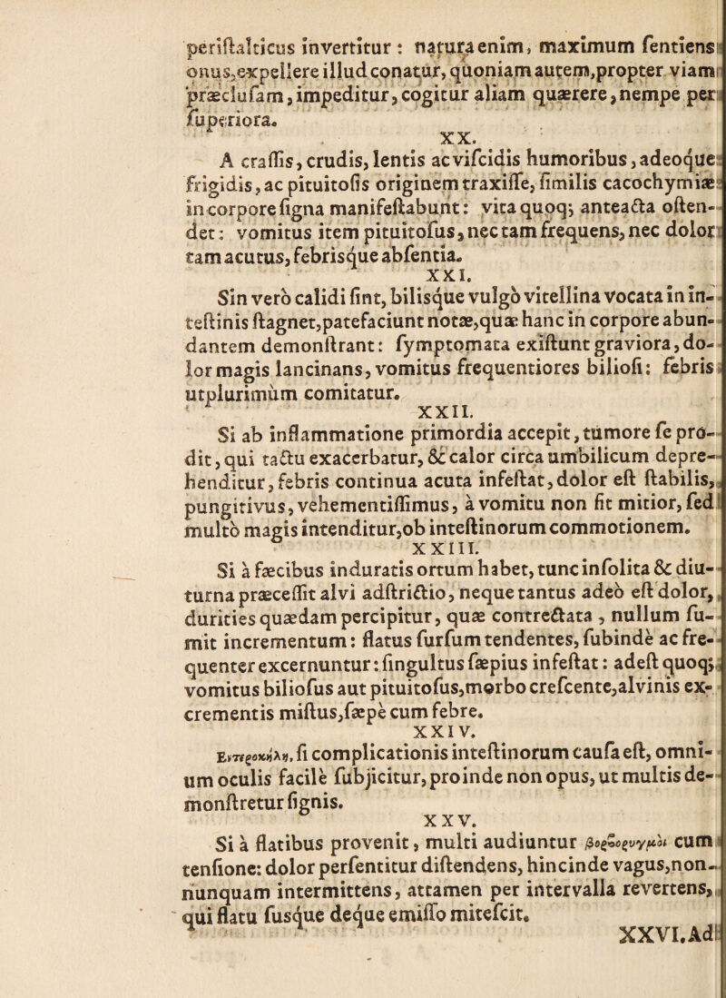 periftalticus invertitur : natura enim, maximum fentiens» onus,expel!ere illud conatur, quoniam autem,propter viami praeclefam, impeditur, cogitur aliam quaerere, nempe peru fupc;nora« XX. A eradis,crudis,lentis aevifeidis humoribus, adeoque: frigidis,acpituitofis originem traxiffe, fimilis cacochymiae* in corpore figna manifeftaburit: vitaquoqj antea&a often- det: vomitus item pituitofus 3 nec tam frequens, nec dolor tam acutus, febrisque abfentia* XXL Sin vero calidi fint, bilisque vulgo vitellina Vocata in in- teftlhis ftagnet,patefaciunt notae,quae hanc in corpore abun¬ dantem demonftrant: fymptomaca exiftunt graviora, do¬ lor magis lancinans, vomitus frequentiores biliofi: febris utplurimum comitatur. 1 -XXII. Si ab inflammatione primordia accepit,tumore fe pro¬ dit, qui taftu exacerbatur, 8c calor circa umbilicum depre¬ henditur, febris continua acuta infeftat, dolor eft flabilis, pungitivus, vehementiflimus, a vomitu non fit mitior, fed multo magis intenditur,ob inteftinorum commotionem. x x!! i. Si a faecibus induratisortumhabet,tuncinfolita&diu- turna praecedit alvi adftri&io, neque tantus adeo eft dolor, durkiesquaedampercipitur, quae contre&ata , nullum fu-- mit incrementum: flatus furfum tendentes, fubinde ac fre¬ quenter excernuntur: fingultus faepius infeftat: adeft quoq;„ vomitus biliofus aut pituitofus,morbo crefcente,alvinis ex¬ crementis miftus,faepe cum febre. XXIV. fi complicationis inteftinorum caufa eft, omni¬ um oculis facile fubjicitur, proinde non opus, ut multis de- monftreturfignis. XXV. Si a flatibus provenit, multi audiuntur $o&czvvp01 cum tenfione: dolor perfentitur diftendens, hincinde vagus,non« nunquam intermittens, attamen per intervalla revertens, qui flatu fusque deque emiffo mitefeit® ' ' XXVI. Adi