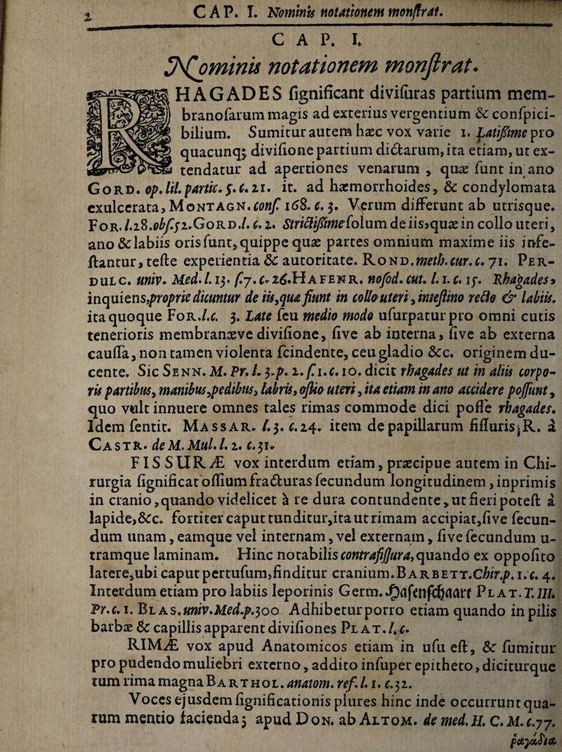 % C A P. I* ^(ominis notationem monjlrat. HAGADES fignificant diviforas partium mem- branofarum magis ad exterius vergentium & confpici- bilium. Sumiturautem haec vox varie i. ^atipmepro quacunq^ divifione partium dictarum, ita etiam, ut ex¬ tendatur ad apertiones venarum , qua? funt in ano Gord. op. lil. pariti. $.t.ir. it. ad haemorrhoides, & condylomata exulcerata, Montagn.^w/ i68. e. 3. Verum differunt ab utrisque. For. l.i8.obf$i.Gord./. c. u Smd^wcfolumdeiisjquaeincollouteri, ano&labiis orisfunt,quippe quae partes omnium maxime iis infe- ftantur,tefte experientia 8c autoritate. RoKD.meth.cur.c. 71. Per- oulc. univ. Med.l.i3. f.j.afenr. nofod.cut. l.i.c. iy. Rhagades> inquiens,proprie dicuntur de iis, qua fiunt in collo uteri , imeftino reflo & labiis. ita quoque For.l.c. 3. Late feu medio modo ufurpaturpro omni cutis tenerioris membranxvedivifione, five ab interna, five ab externa caulTa, non tamen violenta fcindente, ceu gladio Scc. originem du¬ cente. Sic Senn. M. Pr. L 3.p. i.f.i.c.io. dicit rhagades ut in aliis corpo¬ ris partibus, manibus,pedibus, labris, ofiio uteri, ita etiam in ano accidere pojfunt, quo vult innuere omnes tales rimas commode dici pofle rhagades. Idem fentit. Massar. t.$. c.24. item de papillarum fiduris^R. a Castr. deM.Mul.L2. c.31., FIS S U R AL vox interdum etiam, prcecipue autem in Chi¬ rurgia fignificat odiumfra&uras fecundum longitudinem, inprimis in cranio, quando videlicet a re dura contundente, ut fieri poted: a lapide,&c. fortiter caput tunditur,ita ut rimam accipiat,five fecun¬ dum unam, eamque vel internam, vel externam, five fecundum u- tramque laminam. Hinc notabilis contrafijjura,quando ex oppofito latere,ubi caputpertufum,finditur cranium.BARBETT.Cfep.i.c. 4. Interdum etiam pro labiis leporinis Germ./)^fcnf(^fl^ Plat.T.1IL Pr.c. 1. Bl as.univ.Med.p.$oo Adhibeturporro etiam quando in pilis barbae & capillis apparent divifiones Plat. Ac. KIUJE vox apud Anatomicos etiam in ufu eft, Sc fumitur pro pudendo muliebri externo, addito infuper epitheto, diciturque tum rima magna B a rthoL.anatom.ref.l. Voces ejusdem fignificationisplures hinc inde occurrunt qua¬ rum mentio facienda5 apud D on. ab Altom. de med. H, C. M. c.77.