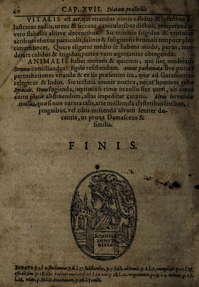 \ 40 CAP. XVII. DiditampY&fcrilit. 'f-y ——1 VIT A L I S eft aer,qui vitandus nimis calidus & foiaribus ;|1 luftratus radiis,urens dc ficcans canicularibus diebus, temperanda vero flabellis aliisve decentibus; ■ Sic nimium frigidus 6c ventoftt** acribus refertus particulis,falinis & fuliginofis brumali temporeplujF rirauin nocet* Quare eligatur medio fe habens modo, purus, mo^ de^te calidus & frigidusjpartes vero aegrotantes obtegendae. / ANIMALIS habet motum $c quietem, qui hnt moderaet$r- /Somnus conciliandus: Vigiliis refifiendiim. Animi path emat a fi ve potiud 'perturbationes vitandae &: ex iis praeiertim ira, quae ad Garamantas- relegetur Sclndos. Sictriftitia omnis nociva,necat‘homines tcfte» Sjmide. F*»«ffugienda,inprimisfi rimae in collo fint uteri, ab omni- coitu plane abftinendum, alias impeditur curatio. Alvus fervanda mollis,quae fi non natura talis,artc mollienda clyfteribus lenibus, pinguibus, vel cibis mifcenda alvum leniter du¬ centia, ut pruna Damafcena Sc fimilia. FINI S. IRRATA p.5.1 9-findantur.p.6A.37.fuifiamia4 p. t.l,7. rumpttur.p.u.I.17. •ffodit,eas.p. 15J.it aca/ore nAtho.p. 17.1.24.^.p.l8J.;Q.rece£tmtm.p.\y.i,4, debetf. 0,27, i«2It