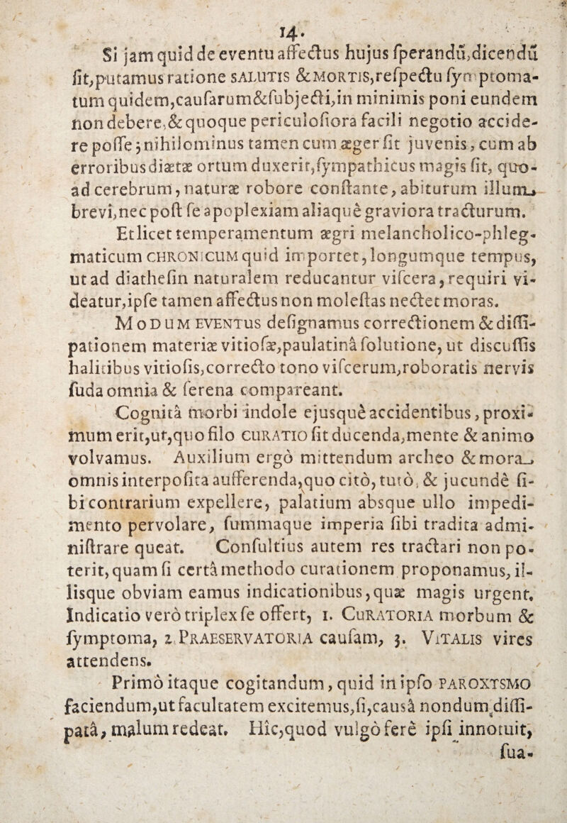 w- ,, , ^ Si jam quid de eventu affedus hujus fperandu,dicendi! fit,putamus ratione salutis &MoRTis,refpedtu fyo ptoma- tum quidem,caufarum&fubje&ifin minimis poni eundem non debere,& quoque pericuiofiora facili negotio accide¬ re pofie 5 nihilominus tamen cum aeger fit juvenis, cum ab erroribus diaetae ortum duxerit,(ym pathicus magis fit, quo¬ ad cerebrum, naturae robore conflante,abiturum illum.» brevfnec pofi: fe apoplexiam aliaque graviora tra&urum. Et licet temperamentum aegri melancholico-phleg- maticum chronicum quid importet, longumque tempus, ut ad diathelin naturalem reducantur vifcera, requiri vi¬ deatur,ipfe tamen affectus non moleftas nectet moras. Modum eventus defignamus corredtionem&difli- pationem materiae vitiofae,paulatina folutione, ut discuflis halitibus viriolis,correfto tono vifcerum,roboratis nervis fuda omnia & fer e na com pareant. Cognita morbi indole ejusque accidentibus, proxi¬ mum erit,ur,quo filo curatio fit ducenda,mente & animo volvamus. Auxilium ergo mittendum archeo &mora_» omnisinterpolitaaufferenda,quo cito, turo, & jucunde fi- bicontrarium expellere, palatium absque ullo impedi¬ mento pervolare, fummaque imperia libi tradita admi- niftrare queat. Confultius autem res tractari non po¬ terit,quam fi certa methodo curationem proponamus, il¬ iisque obviam eamus indicationibus,qua magis urgent. Indicatio vero triplex fe offert, 1. Curatoria morbum & fymptoma, z.Praeservatokia caufarn, 3. Vitalis vires attendens. Primo itaque cogitandum, quid iitipfo paroxtsmo faciendum,ut facultatem excitemus,(i,causl nondum,difii- pata, malum redeat» Hk,quod vulgo fere ipfi innotuit, ■' fua- /