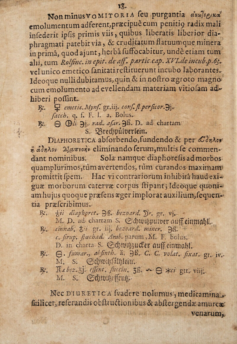 i8- NonminusVomitor i a feu purgantia c&yu\&£jtx.<£ emolumentum adferent,praecipue cum penitip radix mali infederit ipiis primis viis , quibus liberatis liberior dia¬ phragmati patebit via, & cruditatum flatuumque minera in prima, quod ajunt, herba fuffocabitur, unde etiam tum alii, tum Rolfinc. in epit. de ajf. partic.cap. XFI.demeub.p.63.- vel unico emetico fanitati reflimerunt incubo laborantes.. Ideoque nulli dubitamus, quin & in noftro tegroto magno, cum emolumento ad evellendam, materiam vitiofam ad¬ hiberi poflint.. ¥/. ^ ernetu.My.nf.'gr.iij. conf.flperftcor.^j, faccb. q. f F, 1. a. Bolus.. % © <&/* vadi. afctr. 9$., D. ad chartam S., Q3rec!)pu[Dtrkin. Diaphoretica abforbendo,fundendo & per dC$jA‘e** %, aitiKov 2&nrraijV eliminando ferum,multis (e commen¬ dant nominibus; Sola' namque diaphorefis ad morbos quamplurimos,tum avertendos, tum curandos maximam promittit fpem. Hac vi contrariorum inhibita haud exi¬ guae morborum catervae corpus flipantj Ideoque quoni¬ am hujus quoque praefens ager implorat auxilium,fequen- tia prsefcribimus- ■fcii diagbgret.• p {?. bezoard. JIV. gr. vj,. * M. P. ad chartam S. (£l d) IV i i} p i; 1T ? r 0 U (f 11U IU a!) !>• cinnab, %)i gr. iij, bczoard. miner. Ejg; c.-Jibupi ftcecbad. Amb. parum,M. F. bolus. D. in charta. S. fluff Citimal)!. ©. fumnr.y. abfinth, a. gg;, C. C. volat, fixat. gr., iy;. Kl. si ©djiTihfaUjhin'.. . I{abez. zj.- ejjent. fuccin. 36. Q *ci: gtt.. viij;, M. S; @Cl)lTifefffni^- Mec d i u r et i c a fvadere nolumus;, medicatttikaL»* &ilicer,referandis ebftui&ionibus & abflergendae arnurc*: veuarum?,