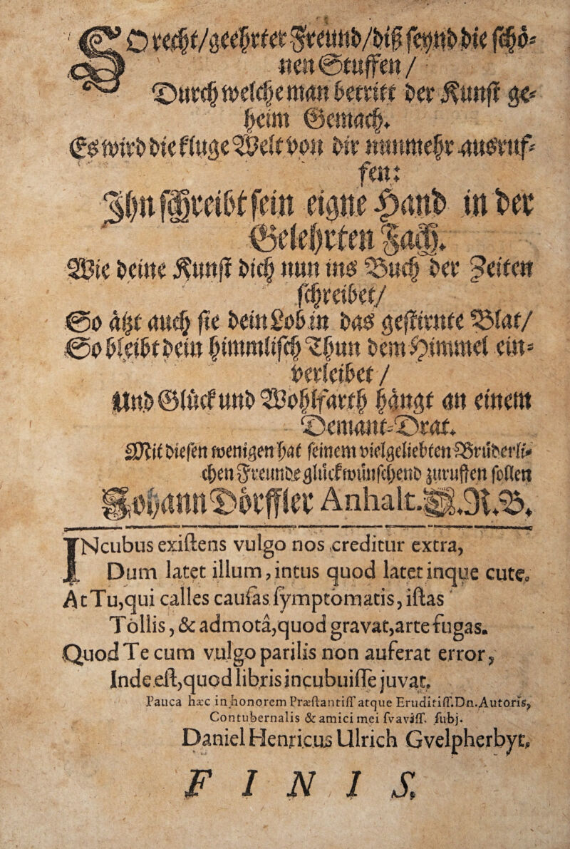 INcubus exiftens vulgo nos creditur extra, Dum latet illum,intus quod latet inque cute» At Tu,qui calles caulas iymptbmatis, iftas Tollis, & admota,quod gravat,arte fugas. Quod Te cum vulgo parilis non auferat error, Inde eil,quod librisincubuilTe juvat. Pauca haec in honorem PraeftantifFatque EriiditifF.Dn.Autoris? Contubernalis & amici mei fvavifP fubj. Daniel Henricus Ulrich Gvelpherbyu F INI S,