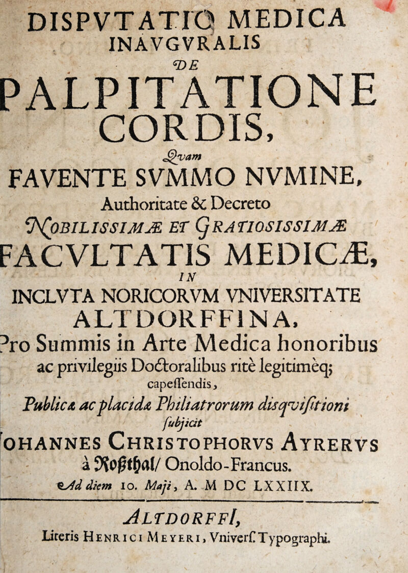 MEDICA *DE c@ FAVENTE SVMMO NVMINE, Authoritate & Decreto *J\(0BILISSIMjE ET (jRAF10SISSIMM FACVLTATIS MEDIOE, 1* ' - K IN INCLVTA NORICORVM VNIVERSITATE ALTDORFF1NA, Dro Summis in Arte Medica honoribus ac privilegiis Do6toralibus rite legitimeqj capeflendis, Public & ac placida Phili atrorum disqvifitioni fubjicit ohannes Christophorvs Atrervs a Onoldo - Francus. e/Id diem io. Maji, A. M DC LXXIIX. JltdorffI, Literis Henrici M e yeri , VniverCTypographL