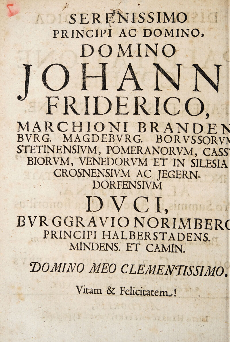 Jr > llS E R PRJNC1PI AC DOMINO, ' DOMINO . FRIDERICO, MARCHIONI BRANDEA BVRG. MAGDEBVRG. BORVSSORV> STETIN E NSIVM, POMERANORVM, CASS' BIORVM, VENEDORVM ET IN SJLESIA CROSNENSIVM AC JEGERN- DORFENSIVM D V CI, BVRGGRAVIO NORIMBERC PRINCIPI HALBERSTADENS. MINDENS. ET CAMIN. DOMINO MEO CLEMENTISSIMO. 1: jr ' . I * * r • ■ . v % V ’ sV *. • Vitam & Felicitatem.,! /