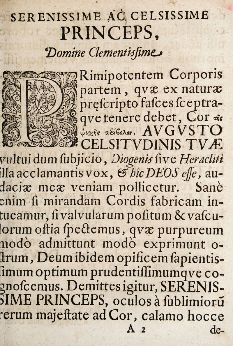 SERENISSIME AC CELSISSIME PRINCEPS, !''Domine Clementvsjmt^ ^fgRimipotentem Corporis  partem , qvae ex naturae pr^fcripto fafces fceptra- qve tenere debet, Cor w 'ss&i&oKoy > AVGVSTO CELSITVD1NIS TVM vultui dum fubjicio, Diogenis fi ve Heracliti !lla acclamantis vox, & hic DEOS ejfe, au¬ daciae meae veniam pollicetur. Sane enim fi mirandam Cordis fabricam in- •* tueamur, fi valvularum pofitum & vafcu- !orum oftia fpe&emus, qvae purpureum nodo admittunt modo exprimunt o- Irum, Deum ibidem opificem fapientis- Imum optimum prudentiflimumqve co- gnofcemus. Demittes igitur, SERENIS¬ SIME PRINCEPS, oculos a fublimioru 'erum majeftate ad Cor, calamo hocce