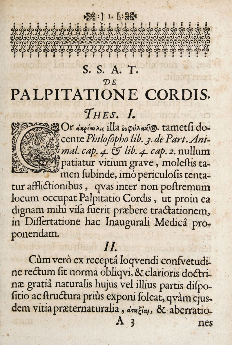 •880 i- [»-8g< S. S. A. T. PALPITATIONE CORDIS- Thes. I. Or illa ’tv(puXttKl(& tametfi do¬ cente Philofepho lib. j. de Part. Ani¬ mal. cap. 4. lib. 4. cap. 2. nullum patiatur vitium grave, moleftis ta¬ men fubinde, imo periculofis tenta- tur afflictionibus, qvas inter non poftremum locum occupat Palpitatio Cordis, ut proin ea dignam mihi vifa fuerit praebere traCtationem» in Di/Iertatione hac Inaugurali Medica pro¬ ponendam. II ' ' Cum vero ex recepta loqvendi confvetudi- ne reCtum fit norma obliqvi, & clarioris dodtri- nx gratia naturalis hujus vel illius partis difpo- fitio ac ftruCtura prius exponi foleat, qvam ejus¬ dem vitia pmernaturalia, dmjfa, & aberratio- A 3 nes