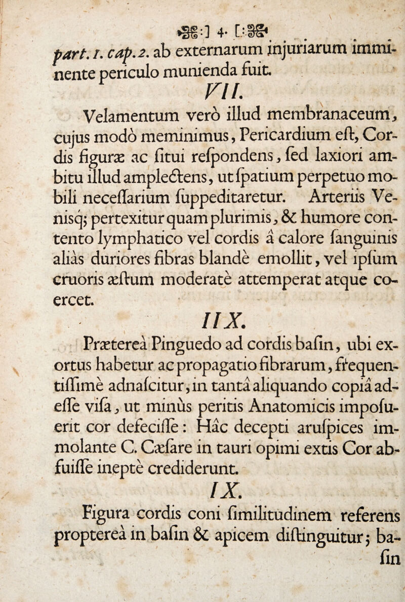 * »§£:] 4- [•■§& part. /. cap.2. ab externarum injuriarum immi¬ nente periculo munienda fuit. VIL Velamentum vero illud membranaceum , cujus modo meminimus, Pericardium eft, Cor¬ dis figuras ac fitui refpondens, fed laxiori am¬ bitu illud ample&ens, utfpatium perpetuo mo¬ bili neceflarium fuppeditaretur. Arteriis Ve- nisq; pertexitur quam plurimis ^ & humore con¬ tento lymphatico vel cordis a calore fanguinis alias duriores fibras blande emollit, vel ipfum cruoris asftum moderate attemperat atque co¬ ercet. IIX \ -. ^ v Praeterea Pinguedo ad cordis bafin, ubi ex¬ ortus habetur ac propagatio fibrarum, ftequen- tiflime adnafcitur, in tanta aliquando copia ad¬ ede vifaut minus peritis Anatomicis impofu- ent cor defecifle: Hac decepti arufpices im¬ molante C. Cadare in tauri opimi extis Cor ab- fuifle inepte crediderunt. IX. Figura cordis coni fimilitudinem referens propterea in bafin <$£ apicem difhnguitur ; ba¬ fin