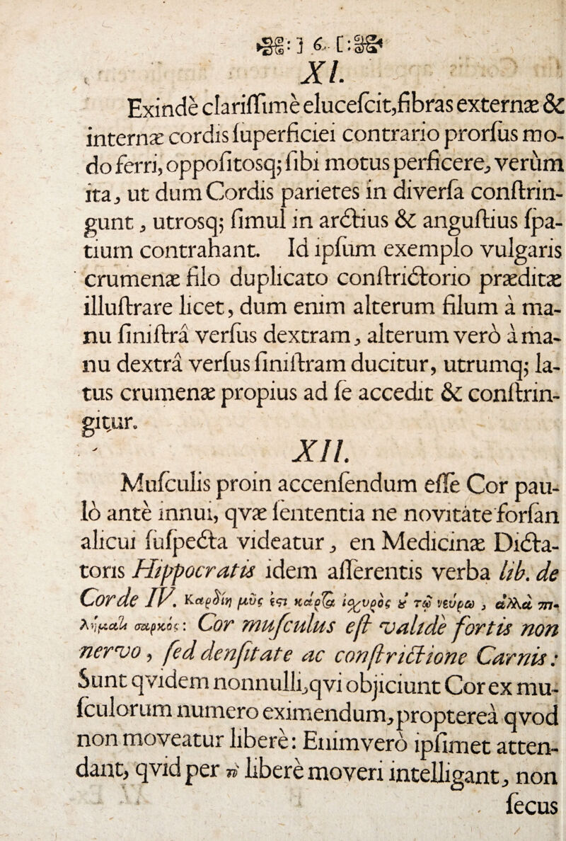 XI. Exinde clarifTime elucefcit,fibras externae & inter nx cordis fuperficiei contrario prorfus mo¬ do ferri, oppofltosq; fibi motus perficere, verum ita, ut dum Cordis parietes in diverfa conftrin- gunt, utrosq; fimul in ardtius &; anguflius fpa- tium contrahant. Id lpfum exemplo vulgaris crumenae filo duplicato conftridtorio praedita illuftrare licet, dum enim alterum filum a ma¬ nu fimftra verfiis dextram, alterum vero a ma¬ nu dextra verfus fimftram ducitur, utrumq; la¬ tus crumenae propius ad fe accedit & conftrin- gitun XIL Mufculis proin accenfendum efle Cor pau¬ lo ante innui, qvae lententia ne novitate forfan alicui (ufpedta videatur, en Medicinas Didla- toris Hippocratis idem allerentis verba lib, de Cor de IV. ecj udola icypoc, & zst vtvpa , ctXKct 577- A r\fA,ctU cr&pKW Cor mufculus e fi valide fortis non nervo, fe d denft at e ac conftrittionc Carnis: Sunt qvidem nonnulli,qvi objiciunt Cor ex rau- fculorum numero eximendum, propterea qvod non moveatur libere: Enimvero ipfimet atten¬ dant, qvid per n libere moveri mtelligant, non lecus