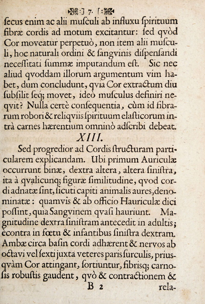 , • J /• ( • mP fecus enim ac alii mulculi ab influxu (pirituum fibra cordis ad motum excitantur: ied qvbd Cor moveatur perpetuo, non item alii mu (cu¬ li , hoc naturali ordini Si fangvinis difpenfandi neceflitati fummae imputandum eft. Sic nec aliud qvoddam illorum argumentum vim ha¬ bet, dum concludunt, qvia Cor extradfcum diu fubfilit (eq; movet, ideo mufculus definiri ne- qvit? Nulla certe confequentia, cum id fibra¬ rum robori Si reliqviis (pirituum elafticorum in¬ tra carnes haerentium omnino adfcribi debeat. XIII. Sed progredior ad Cordis ftru&uram parti¬ cularem explicandam. Ubi primum Auricula: occurrunt binae, dextra altera, altera finiflra, ita a qvalicunq; figurae fimilitudine, qvod cor¬ di adnara fint, ncuti capiti animalis aures,deno- minatae: quamvis Si ab officio Hauriculae dici poflint, quia Sangvinem qvafi hauriunt. Ma¬ gnitudine dextra finiftram antecedit in adultis; econtra in fcetu & infantibus finiflra dextram. Ambae circa bafin cordi adh^rent Si nervos ab odtavi vel fexti juxta veteres paris furculis, prius- qvam Cor attingant, fbrtiuntur, fibnsq; carno- fis robuftis gaudent, qvo Si contradfionem Si