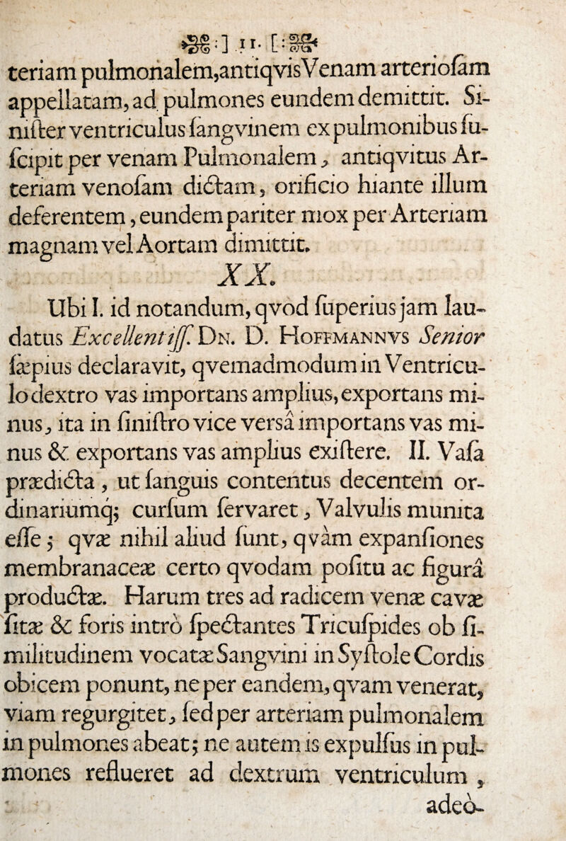 teriam pulmonalem,antiqvisV enam arteriolam appellatam, ad pulmones eundem demittit. Si¬ miler ventriculus langvmem ex pulmonibus fu- fcipit per venam Pulmonalem , antiqvitus Ar¬ teriam venofam didlam, orificio hiante illum deferentem, eundem pariter mox per Arteriam magnam vel Aortam dimittit, XX A. Ubi I. id notandum, qvod fuperius jam lau¬ datus Excellentijjl' Dn. D. Hoffmannvs Senior fepius declaravit, qvemadmodum in Ventricu¬ lo dextro vas importans amplius, exportans mi¬ nus, ita in fini Aro vice versa importans vas mi¬ nus & exportans vas amplius exiflere. II. Vala praedidla, ut fanguis contentus decentem or- dinariumq; curfum fervaret, Valvulis munita efle j qvx nihil aliud funt, qvam expanfiones membranaceas certo qvodam pofitu ac figura produdtse. Harum tres ad radicem venas cavas {itx 6c foris intro Ipedfcantes Tnculpides ob fi- militudinem vocata Sangvini in Syflole Cordis obicem ponunt, ne per eandem, qvam venerat, viam regurgitet, fed per arteriam pulmonalem in pulmones abeat 5 ne autem is expulfus in pul¬ mones reflueret ad dextrum ventriculum adeo-